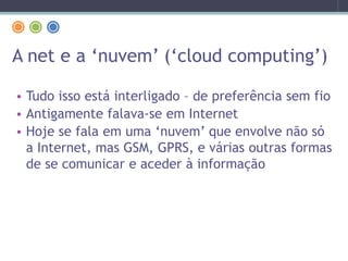 A net e a ‘nuvem’ (‘cloud computing’)
• Tudo isso está interligado – de preferência sem fio
• Antigamente falava-se em Internet
• Hoje se fala em uma ‘nuvem’ que envolve não só
a Internet, mas GSM, GPRS, e várias outras formas
de se comunicar e aceder à informação
 
