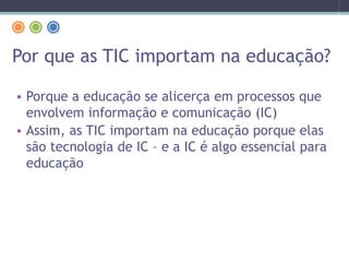 Por que as TIC importam na educação?
• Porque a educação se alicerça em processos que
envolvem informação e comunicação (IC)
• Assim, as TIC importam na educação porque elas
são tecnologia de IC – e a IC é algo essencial para
educação
 