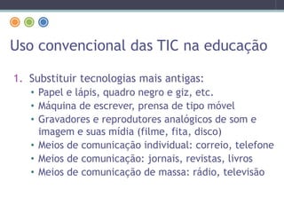 Uso convencional das TIC na educação
1. Substituir tecnologias mais antigas:
• Papel e lápis, quadro negro e giz, etc.
• Máquina de escrever, prensa de tipo móvel
• Gravadores e reprodutores analógicos de som e
imagem e suas mídia (filme, fita, disco)
• Meios de comunicação individual: correio, telefone
• Meios de comunicação: jornais, revistas, livros
• Meios de comunicação de massa: rádio, televisão
 
