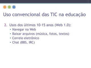 Uso convencional das TIC na educação
2. Usos dos últimos 10-15 anos (Web 1.0):
• Navegar na Web
• Baixar arquivos (música, fotos, textos)
• Correio eletrônico
• Chat (BBS, IRC)
 