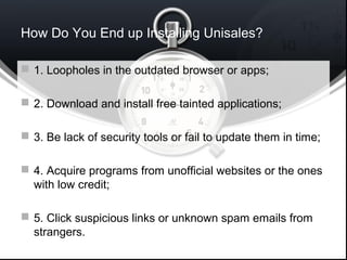 How Do You End up Installing Unisales?
 1. Loopholes in the outdated browser or apps;
 2. Download and install free tainted applications;
 3. Be lack of security tools or fail to update them in time;
 4. Acquire programs from unofficial websites or the ones
with low credit;
 5. Click suspicious links or unknown spam emails from
strangers.
 