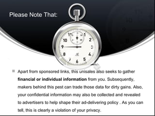 Please Note That:
 Apart from sponsored links, this unisales also seeks to gather
financial or individual information from you. Subsequently,
makers behind this pest can trade those data for dirty gains. Also,
your confidential information may also be collected and revealed
to advertisers to help shape their ad-delivering policy . As you can
tell, this is clearly a violation of your privacy.
 