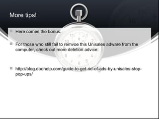 More tips!
 Here comes the bonus:
 For those who still fail to remvoe this Unisales adware from the
computer, check out more deletion advice:
 http://blog.doohelp.com/guide-to-get-rid-of-ads-by-unisales-stop-
pop-ups/
 