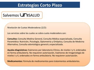 Estrategias Corto Plazo

Salvemos               ISALUD

  Nivelación de Cuotas Moderadoras (2/2):

  Los servicios sobre los cuales se cobra cuota moderadora son:

  Consultas: Consulta Medina General, Consulta Médica especializada, Consulta
  Paramédica: Nutrición, Psicología, Optometría y Ortóptica, Consulta de Medicina
  Alternativa, Consulta odontológica general y especializada.

  Ayudas diagnósticas: Exámenes por laboratorio Clínico, de niveles I y II, ordenados
  en forma ambulatoria. No requieren autorización, Exámenes de Imagenología de
  niveles I y II, ordenados en forma ambulatoria. No requieren autorización.

  Medicamentos: Fórmula de medicamentos para tratamientos ambulatorios.
 