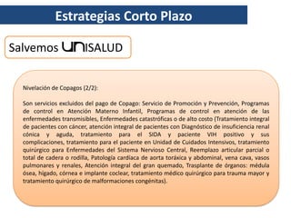 Estrategias Corto Plazo

Salvemos                 ISALUD

  Nivelación de Copagos (2/2):

  Son servicios excluidos del pago de Copago: Servicio de Promoción y Prevención, Programas
  de control en Atención Materno Infantil, Programas de control en atención de las
  enfermedades transmisibles, Enfermedades catastróficas o de alto costo (Tratamiento integral
  de pacientes con cáncer, atención integral de pacientes con Diagnóstico de insuficiencia renal
  cónica y aguda, tratamiento para el SIDA y paciente VIH positivo y sus
  complicaciones, tratamiento para el paciente en Unidad de Cuidados Intensivos, tratamiento
  quirúrgico para Enfermedades del Sistema Nervioso Central, Reemplazo articular parcial o
  total de cadera o rodilla, Patología cardíaca de aorta toráxica y abdominal, vena cava, vasos
  pulmonares y renales, Atención integral del gran quemado, Trasplante de órganos: médula
  ósea, hígado, córnea e implante coclear, tratamiento médico quirúrgico para trauma mayor y
  tratamiento quirúrgico de malformaciones congénitas).
 