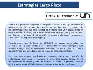 Estrategias Largo Plazo

                                          UNISALUD también es

Diseñar e implementar un proyecto que permita disminuir la carga en costos de
medicamentos. Se propone la creación de un laboratorio productor de
medicamentos con apoyo de la facultad de medicina de la UN y apoyándonos en
otras entidades similares, con el fin de cubrir este aspecto clave y por supuesto
abrir las puertas al desarrollo o innovación de nuevos productos y/o tratamientos.
(Tener en cuenta requerimientos legales)

Posteriormente, bajo la figura de UNISALUD, se pueden comercializar los
productos, no solo a los afiliados, sino a la comunidad universitaria completa, pues
al producir a bajo costo, se puede vender más barato. Se puede proyectar no sólo a
medicamentos, sino a productos que no requieran prescripción médica.

Para que este aspecto sea fuerte es necesario realizar una campaña de
culturización, pues hasta el momento la gente sólo percibe calidad de los
medicamentos de marca y esto no siempre es cierto. Se pretende crear la
percepción de marca UNISALUD positiva, pues es propia y más económica.
 