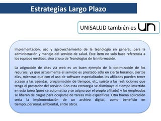 Estrategias Largo Plazo

                                          UNISALUD también es


Implementación, uso y aprovechamiento de la tecnología en general, para la
administración y manejo del servicio de salud. Este ítem no solo hace referencia a
los equipos médicos, sino al uso de Tecnologías de la Información.

La asignación de citas vía web es un buen ejemplo de la optimización de los
recursos, ya que actualmente el servicio es prestado sólo en cierto horarios, ciertos
días, mientras que con el uso de software especializados los afiliados pueden tener
acceso a las agendas, programación de tiempos, etc, sujeto a las restricciones que
tenga el prestador del servicio. Con esta estrategia se disminuye el tiempo invertido
en esta tarea (pues se automatiza y se asigna por el propio afiliado) y los empleados
se liberan de cargas para ocuparse de tareas más específicas. Otra buena aplicación
sería la implementación de un archivo digital, como beneficio en
tiempo, personal, ambiental, entre otros.
 