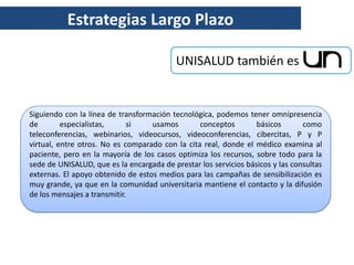 Estrategias Largo Plazo

                                           UNISALUD también es


Siguiendo con la línea de transformación tecnológica, podemos tener omnipresencia
de        especialistas,     si    usamos        conceptos        básicos       como
teleconferencias, webinarios, videocursos, videoconferencias, cibercitas, P y P
virtual, entre otros. No es comparado con la cita real, donde el médico examina al
paciente, pero en la mayoría de los casos optimiza los recursos, sobre todo para la
sede de UNISALUD, que es la encargada de prestar los servicios básicos y las consultas
externas. El apoyo obtenido de estos medios para las campañas de sensibilización es
muy grande, ya que en la comunidad universitaria mantiene el contacto y la difusión
de los mensajes a transmitir.
 