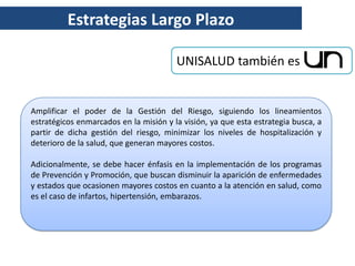 Estrategias Largo Plazo

                                        UNISALUD también es


Amplificar el poder de la Gestión del Riesgo, siguiendo los lineamientos
estratégicos enmarcados en la misión y la visión, ya que esta estrategia busca, a
partir de dicha gestión del riesgo, minimizar los niveles de hospitalización y
deterioro de la salud, que generan mayores costos.

Adicionalmente, se debe hacer énfasis en la implementación de los programas
de Prevención y Promoción, que buscan disminuir la aparición de enfermedades
y estados que ocasionen mayores costos en cuanto a la atención en salud, como
es el caso de infartos, hipertensión, embarazos.
 
