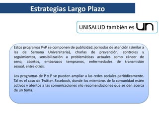 Estrategias Largo Plazo

                                       UNISALUD también es


Estos programas PyP se componen de publicidad, jornadas de atención (similar a
las de Semana Universitaria), charlas de prevención, controles y
seguimientos, sensibilización a problemáticas actuales como cáncer de
seno, abortos, embarazos tempranos, enfermedades de transmisión
sexual, entre otros.

Los programas de P y P se pueden ampliar a las redes sociales periódicamente.
Tal es el caso de Twitter, Facebook, donde los miembros de la comunidad estén
activos y atentos a las comunicaciones y/o recomendaciones que se den acerca
de un tema.
 