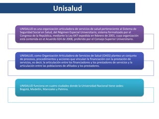 Unisalud

UNISALUD es una organización articuladora de servicios de salud perteneciente al Sistema de
Seguridad Social en Salud, del Régimen Especial Universitario, sistema formalizado por el
Congreso de la República, mediante la Ley 647 expedida en febrero de 2001, cuya organización
está contenida en el Acuerdo 024 de 2008, proferido por el Consejo Superior Universitario.




UNISALUD, como Organización Articuladora de Servicios de Salud (OASS) plantea un conjunto
de procesos, procedimientos y acciones que vinculan la financiación con la prestación de
servicios, es decir, la articulación entre los financiadores y los prestadores de servicios y la
articulación entre las poblaciones de afiliados y los prestadores.




UNISALUD funciona en cuatro ciudades donde la Universidad Nacional tiene sedes:
Bogotá, Medellín, Manizales y Palmira.
 
