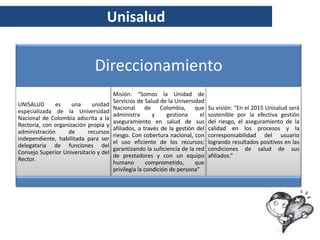 Unisalud


                              Direccionamiento
                                       Misión: “Somos la Unidad de
                                       Servicios de Salud de la Universidad
UNISALUD      es     una     unidad
                                       Nacional de Colombia, que                Su visión: “En el 2015 Unisalud será
especializada de la Universidad
                                       administra       y     gestiona     el   sostenible por la efectiva gestión
Nacional de Colombia adscrita a la
                                       aseguramiento en salud de sus            del riesgo, el aseguramiento de la
Rectoría, con organización propia y
                                       afiliados, a través de la gestión del    calidad en los procesos y la
administración     de      recursos
                                       riesgo. Con cobertura nacional, con      corresponsabilidad del usuario
independiente, habilitada para ser
                                       el uso eficiente de los recursos;        logrando resultados positivos en las
delegataria de funciones del
                                       garantizando la suficiencia de la red    condiciones de salud de sus
Consejo Superior Universitario y del
                                       de prestadores y con un equipo           afiliados.”
Rector.
                                       humano         comprometido,     que
                                       privilegia la condición de persona”
 