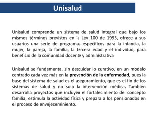 Unisalud

Unisalud comprende un sistema de salud integral que bajo los
mismos términos previstos en la Ley 100 de 1993, ofrece a sus
usuarios una serie de programas específicos para la infancia, la
mujer, la pareja, la familia, la tercera edad y el individuo, para
beneficio de la comunidad docente y administrativa

Unisalud se fundamenta, sin descuidar lo curativo, en un modelo
centrado cada vez más en la prevención de la enfermedad, pues la
base del sistema de salud es el aseguramiento, que es el fin de los
sistemas de salud y no solo la intervención médica. También
desarrolla proyectos que incluyen el fortalecimiento del concepto
familia, estimula la actividad física y prepara a los pensionados en
el proceso de envejeceminiento.
 