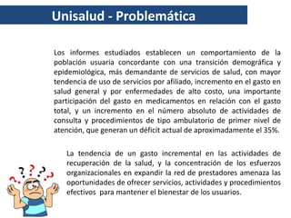 Unisalud - Problemática

Los informes estudiados establecen un comportamiento de la
población usuaria concordante con una transición demográfica y
epidemiológica, más demandante de servicios de salud, con mayor
tendencia de uso de servicios por afiliado, incremento en el gasto en
salud general y por enfermedades de alto costo, una importante
participación del gasto en medicamentos en relación con el gasto
total, y un incremento en el número absoluto de actividades de
consulta y procedimientos de tipo ambulatorio de primer nivel de
atención, que generan un déficit actual de aproximadamente el 35%.

   La tendencia de un gasto incremental en las actividades de
   recuperación de la salud, y la concentración de los esfuerzos
   organizacionales en expandir la red de prestadores amenaza las
   oportunidades de ofrecer servicios, actividades y procedimientos
   efectivos para mantener el bienestar de los usuarios.
 