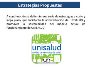 Estrategias Propuestas

A continuación se definirán una serie de estrategias a corto y
largo plazo, que facilitarán la administración de UNISALUD y
promover la sostenibilidad del modelo actual de
funcionamiento de UNISALUD.
 
