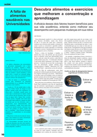 Descubra alimentos e exercícios
que melhoram a concentração e
aprendizagem
Uma alimentação saudável é a chave principal
para diversas atividades, sejam elas físicas
ou não. E na hora das aulas não é diferente,
reeducar suas refeições pode ajudar o estimulo do
corpo e assim se concentrar e aprender melhor.
Independente dos estudos aprender a se alimentar
de maneira correta é fundamental para uma vida
com perspectiva ativa e benéfica.
Porém a rotina de faculdade e trabalho, na
maioria das vezes, não permite que seja possível
fazer as refeições certas para determinadas horas
do dia, tudo por conta da correria e pela falta de
conhecimento nessa área. “A reeducação alimentar
é uma tarefa difícil atualmente, pois tempo é algo
precioso. A maioria dos jovens não se preocupam
com sua alimentação, acabam optando pelas
comidas práticas e rápidas.” Menciona a Prª e Drª
Ana Paula Puljol – especialista na área de nutrição.
Além da falta de conhecimento, outro fator
prejudicialéafaltadeopçõesdealimentossaudáveis
nas próprias Instituições de Ensino. “Dificilmente
eu escolho comer na Faculdade, como eu estudo no
período matutino não me faz bem ingerir os salgados
fritos ou lanches logo pela manhã” ressalta Larissa
Weissheimer, estudante de Fisioterapia da UNIP.
Para solucionar esse problema a NutricionistaAna
Paula Pujol estabeleceu uma lista de ingredientes
que irão estimular a aprendizagem e concentração,
além de oferecer uma dieta rica em nutrientes:
A falta de
alimentos
saudáveis nas
Universidades
Os hábitos alimentares dos universitários
se apresentam inadequados com o baixo
consumo de verduras, legumes e frutas,
preferindo alimentos ricos em calorias, e os
especialistas confirmam que uma alimentação
cheia de gordura e açúcar prejudica a nossa
saúde física e mental nos causando fadiga,
além de correr o alto risco de desenvolverem
doenças crônicas não transmissíveis.
A falta de tempo é a justificativa mais
comum pela preferência de alimentos
industrializados ou os chamados “fast food”
com baixo valor nutritivo.
‘’Acordo às 5:30 da manhã todos os dias,
pego um ônibus lotado até chegar no meu
destino, quando acaba meu expediente vou
direto para a faculdade, quando penso em
comer algo na lanchonete me deparo sempre
com o mesmo tipo de alimentos, aqui vai uma
lista de alguns deles: Batata frita, coxinha,
cachorro quente, empadão entre outros tipos
de comidas nada saudáveis e quanto aos tipos
de bebidas que nos são oferecidos estão os
refrigerantes, sucos industrializados, tudo
muito prejudicial à saúde. Seria muito bom
se houvesse lanches naturais, alimentos mais
leves, sem gordura ou açúcar, porém está
não é a realidade’’. Disse Nayane Alexandre,
estudante de contabilidade na universidade
Anhanguera.
OBrasiltemvividoumainversãodevalores,
antes a luta contínua era contra a desnutrição,
hoje em dia contra a obesidade.
As Universidades deveriam investir nas
vendas de alimentos com alto valor nutritivo,
assim os estudantes iriam se alimentar de uma
forma adequada e saudável.
Com o primeiro passo dado, é necessário pensar
no corpo de outra maneira. Somando uma boa
alimentação com a prática de exercícios simples,
Confira as dicas de alongamentos básicos
sugeridas por Cristiane Gomes
A eficácia desses dois fatores trazem benefícios para
sua vida acadêmica, entenda como melhorar seu
desempenho com pequenas mudanças em sua rotina
Esticar as
pernas
Esticar os
braços a
frente do
corpo
Esticar
os braços
atrás do
corpo
Flexionar
os joelhos
até a
barriga
Lais Santoro
Jessica Verônica
Cíntia Rubio
imagem: mobilizadores.org.br
10
SAÚDE
que irão ocupar pouca parte do seu tempo, você
terá resultados excelentes nas aulas e na vida em
geral. “Dormir 8 horas por dia é o exercício mais
satisfatório para a concentração nas aulas, o sono
é primordial para que seu corpo se sinta ativo ao
longo do dia. O alongamento assim que acordamos
(na própria cama) deveria ser um hábito de todas
as pessoas, pois estimula o corpo a estar preparado
a rotina.” Explica Cristiane Gomes, Educadora
Física da academia On Sport Center.
Ao entender a importância desses exercícios e
dicas de alimentação simples e práticas, o passo
seguinte é fazer com que eles se tornem hábitos
para a vida, dessa maneira, alcançar o objetivo
nos estudos será uma positiva consequência.
Viva de forma saudável, apesar da falta de tempo,
estabeleça um momento no seu dia para se cuidar
e principalmente descansar.
 