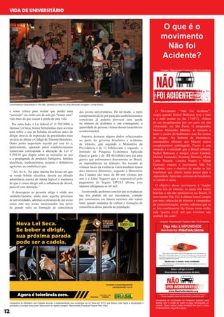 e senso crítico para avaliar que perder uma
“amizade” em razão sair da aula pra “tomar uma”
vale mais do que causar a perda de uma vida
Por outro lado, a Lei federal nº 11.705/2008, a
famosa Lei Seca, trouxe ferramentas mais severas
para inibis o uso de bebidas alcoólicas antes de
dirigir, através da imposição de penalidades mais
severas ao alterar o Código de Trânsito Brasileiro.
Outro ponto importante trazido por esta lei e,
praticamente, ignorado pelos estabelecimentos
comerciais corresponde à alteração da Lei nº
9.294/16 que dispõe sobre as restrições ao uso
e à propaganda de produtos fumígeros, bebidas
alcoólicas, medicamentos, terapias e defensivos
agrícolas, ao estabelecer que:
“Art. 4o-A. Na parte interna dos locais em que
se vende bebida alcoólica, deverá ser afixado
advertência escrita de forma legível e ostensiva
de que é crime dirigir sob a influência de álcool,
punível com detenção.”
O desrespeito ao presente artigo é nítido nos
estabelecimentos, ainda mais aqueles próximos
às universidades, ademais a presença de um aviso
como este nos locais mencionados iria servir
de grande valia na formação de consciência
dos jovens universitários. De tal modo, o mero
cumprimento da lei por parte dos estabelecimentos
comerciais já poderia provocar uma queda
no número de acidentes e, por conseguinte, a
quantidade de pessoas vítimas desses lamentáveis
acontecimentos.
Importa destacar alguns dados relacionados
ao gasto do governo brasileiro e acidentes
de trânsito, que segundo o Ministério da
Previdência é de 12 bilhões/ano e segundo o
Instituto de Pesquisa Econômica Aplicada
(Ipea) o gasto é de R$ 40 bilhões/ano em uma
guerra que enfrentamos diariamente no Brasil,
as imprudências no trânsito. No tocante às
vítimas fatais da violência viária também temos
dois números diferentes, segundo o Ministério
das Cidades são mais de 40 mil vítimas por
ano e a Líder Seguros que é responsável pelo
pagamento do Seguro DPVAT afirma, esse
número ultrapassa os 60 mil.
Assimsendo,podemosconcluirqueasmudanças
nas leis podem até ser necessárias, contudo
por consistirem em fatores externos não valem
tanto quanto mudança de cultura e formação de
consciência dessa parcela da população.
Campanha do Ministério das Cidades durante a implementação das mudanças na Lei Seca em 2013, que deixou mais rígida a fiscalização e
aumentou a punição para quem descumprir as regras (imagem: Reprodução Facebook Parada Pela Vida)
12
VIDA DE UNIVERSITÁRIO
O que é o
movimento
Não foi
Acidente?
O Movimento ‘’Não Foi Acidente’’,
surgiu quando Rafael Baltresca teve a mãe
e a irmã mortas no dia 17/09/11, vítimas
de um atropelamento por um carro em alta
velocidade, em São Paulo. O atropelador,
Marcos Alexandre Martins, se recusou a
fazer o exame do bafômetro, mas fez exame
de sangue. No Boletim de Ocorrência,
testemunhas afirmam que Marcos estava
completamente embriagado. Frente a esta
situação e à realidade que o Brasil enfrenta,
Rafael Baltresca e amigos (Avair Gambel,
Manuel Fernandes, Rosmary Mariano, Maria
Luiza Hausch, Lourdes Nunes e Nilton
Gurman) criaram o movimento Não Foi
Acidente, com o objetivo de mudar as leis
brasileiras que abrem tantas portas para a
impunidade.Após isto, centenas de brasileiros
se uniram à causa.
O objetivo desse movimento é “mudar
nossas leis de trânsito, as quais têm tantas
brechas e são tão permissivas no Brasil. O
movimento Não Foi Acidente lutará sempre
por mais educação de trânsito e campanhas
de conscientização, porém, sabemos que se
as leis continuarem tão fracas como estão,
esta ‘guerra civil’ em que vivemos não
acabará tão cedo”.
imagem: Reprodução Facebook Não Foi Acidente
imagem: Reprodução Faceboo Não Foi Acidente
Campanha do movimento no Facebook pedindo para
acabar com a multa de quem é pego embriagado ao
volante. Quem estiver nesta condição tem que ir preso
imdeiatamente, segundo o grupo.
Universitários frequntando o Yes Bar, sediado ao lado da Unip Marquês (imagem: Cíntia Rubio)
 