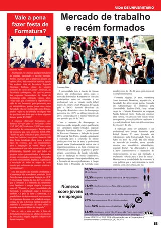 VIDA DE UNIVERSITÁRIO
15
A universidade tem a função de formar
alunos em profissionais apitos para o
mercado de trabalho. Romperem os vínculos
estabelecidos entre ser estudante e ser
profissional, tem se tornado tarefa difícil
diante do cenário atual. Pesquisa divulgada
pelo o IBGE- Instituto Brasileiro de
Geografia e Estatística, a taxa de desemprego
aumentou em 10,2% no último trimestre de
2016, comparada com o mesmo trimestre do
ano passado que foi de 7,4%.
Com o aumento do desemprego as
empresas estão exigindo maior qualificação
dos candidatos recém-formados, segundo
Márjorie Mendonça Haas – Coordenadora
de Recursos Humanos e Seleção do jornal
O Estado de São Paulo, quando a graduação
é realizada após a conclusão do ensino
médio por volta dos 18 anos, o profissional
possui maior fundamentação teórica que a
experiência prática, e se, bem orientado no
momento da contratação, na pratica o gestor
exigirá competência da função solicitada.
Com as mudanças no mundo corporativo,
algumas empresas criam oportunidades para
a formação de novos profissionais, o Grupo
Estado tem o Programa de Aprendiz (que
Mercado de trabalho
e recém formados
atende jovens de 14 a 24 anos, com potencial
e comprometimento).
Fernanda Virgilio, 29 anos, trabalhava
como assistente financeiro, segundo ele, a
faculdade lhe abriu novas portas, formada
em Administração de Empresas pela
Universidade Paulista-UNIP, hoje ocupa
cargo de Gerente Financeira na empresa
Padrão Editorial Eireli. Sonha em construir
uma carreia, “as pessoas tem coisas novas
para aprender, situações difíceis a enfrentar e
o grande desafio de lidar com diferentes tipos
de pessoas”, diz ela.
A transição entre ser estudante e ser
profissional teve outras demandas para
Rafael Gomes, 23 anos, formado em
Odontologia pela Universidade Nove de
Julho no final de 2015. Há seis meses
no mercado de trabalho, nesse período
montou seu consultório odontológico,
segundo Rafael “as dificuldades é com
a parte administrativa e financeira do
estabelecimento, já que sua formação e
totalmente voltada para a área da saúde”.
Mesmo com a instabilidade da economia, a
crise política que o país atravessa, se sente
otimista com a nova fase, diz ele.
imagem: Reprodução/Exame
Carmem Dias
Vale a pena
fazer festa de
Formatura?
Aformaturaéosonhodequalquerestudante
de escolas, faculdades e escolas técnicas.
Porém, os preços que as empresas pedem são
valores altos, dificultando de realizar aquela
tão sonhada festa de formatura. Segundo
Henrique Barbosa, aluno do terceiro
semestre do curso de Gestão Comercial, da
Faculdade Anhanguera, cita que os preços
das empresas fornecedoras de festas de
formaturas estão cobrando valores altos.
“Hoje vejo que a formatura é importante na
vida de um formando, principalmente para
os universitários, porque passa anos numa
faculdade. Mas os valores estão caros demais,
prefiro viajar ou dar entrada em algum bem
do que fazer uma festa que vai durar algumas
horas e gastar R$ 3000”.
A empresa Millenium Formaturas, que
fornece serviços para as faculdades como
USP, PUC-SP, Mackenzie, UNIP entre outras
instituições de ensino superior. Revela o que
há no pacote que custa em torno de R$ 2500.
“Bailes de gala, colação de grau, churrascos,
bota fora, baladas, cervejadas, festas de 100
dias, festas temáticas, show room e outros
tipos de eventos, que são fundamentais
para a integração da turma. Nunca nos
esquecemos de que cada turma tem um perfil
diferenciado, fazendo com que todos os
projetos sejam personalizados e adequados
às suas necessidades, nossa equipe é trabalha
em todo planejamento, logística, organização
e execução de todas as etapas de cada
evento que realizamos de maneira criativa e
personalizada”.
Mas tem aqueles que fizeram a formatura e
a lembranças são as melhores possíveis. Lívia
Peres formada pelo curso de Biologia, na UFJF
(Universidade Federal de Juiz de Fora); revela
que a formatura é o momento de comemorar
com familiares e amigos daquele momento
especial. “Quando se paga mensalidades da
faculdade, é complicado pagar a formatura
também. Os prós de fazer a formatura, é a
possibilidade de desfrutarmos de um momento
tão importante da nossa vida ao lado de amigos,
colegas de sala e da nossa família; guardar na
memória a comemoração de uma vitória e
recordar através do álbum de fotografia”.
Mas se vale a pena ou não, a festa de
formatura proporciona os últimos momentos
de felicidades, alegria, orgulho e objetivo do
dever cumprido.
Eduardo Pires
Números
sobre jovens
e empregos
Fontes: IBGE 2014, 2015, 2016 e Organização para a Cooperação e o
Desenvolvimento Econômico (OCDE) de 2015
imagem:Reproduçãoeditoradobrasil.com.br
 