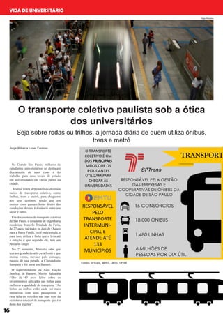16
VIDA DE UNIVERSITÁRIO
Na Grande São Paulo, milhares de
estudantes universitários se deslocam
diariamente de suas casas e do
trabalho para seus locais de estudo
em universidades em várias partes da
cidade.
Muitas vezes dependem de diversos
meios de transporte coletivo, como
ônibus, trem e metrô, para chegarem
aos seus destinos, sendo que em
muitos casos passam horas dentro das
conduções devido à distância entre um
lugar e outro.
Um dos usuários do transporte coletivo
de São Paulo, o estudante de engenharia
mecânica, Marcelo Trindade de Faria,
de 27 anos, sai todos os dias de Osasco
para a Barra Funda, local onde estuda, e
para isso, utiliza a linha que o leva até
a estação e que segundo ele, tem um
percurso longo.
No 2° semestre, Marcelo sabe que
tem um grande desafio pela frente e que
muitas vezes, movido pelo cansaço,
passou de sua parada, a Comandante
Sampaio e foi parar em Barueri.
O superintendente da Auto Viação
Benfica, de Barueri, Murilo Saldanha
Filho de 43 anos falou sobre os
investimentos aplicados nas linhas para
melhorar a qualidade do transporte. “As
linhas de ônibus estão cada vez mais
interativas com seus passageiros, e
essa falta de veículos nas ruas vem da
secretaria estadual de transporte que é a
dona dos trajetos”.
O transporte coletivo paulista sob a ótica
dos universitários
Seja sobre rodas ou trilhos, a jornada diária de quem utiliza ônibus,
trens e metrô
Jorge Willian e Lucas Cardoso
Yago Saraiva
 