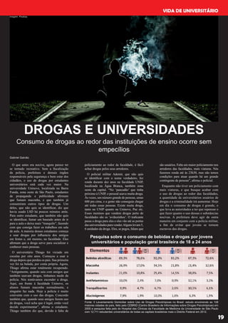 VIDA DE UNIVERSITÁRIO
19
DROGAS E UNIVERSIDADES
Consumo de drogas ao redor das instituições de ensino ocorre sem
empecílios
O que antes era nocivo, agora parece ter
se tornado recreativo. Sem a fiscalização
da policia, prefeitura e demais órgãos
responsáveis pela segurança e bem estar dos
cidadãos, o uso de drogas por estudantes
universitários está cada vez maior. Na
universidade Uninove, localizada na Barra
Funda, zona oeste de São Paulo, estudantes
de propaganda e publicidade afirmam
que fumam maconha, e que também já
consumiram outros tipos de drogas. Um
deles, que não quis se identificar, diz que
havia usado LSD há poucos minutos atrás.
Para outro estudante, que também não quis
se identificar, fumar um baseado antes de ir
para a aula o deixa mais “tranquilo”, fazendo
com que consiga fazer os trabalhos em sala
de aula. A maioria desses estudantes começa
a usar drogas por influencia dos amigos
em festas e, até mesmo, na faculdade. Eles
afirmam que a droga serve para socializar e
conhecer mais pessoas.
O universitário Thiago foi viciado em
cocaína por oito anos. Começou a usar a
droga depois que perdeu os pais. Sua primeira
vez foi na balada, por conta própria. Agora,
Thiago afirma estar totalmente recuperado.
“Antigamente, quando saia com amigos que
também usavam drogas, tínhamos medo da
polícia. Nós tentávamos esconder a droga.
Aqui, em frente à faculdade Uninove, os
alunos fumam maconha normalmente, e
ninguém faz nada. Hoje a policia é muito
conivente com o uso das drogas. Concordo
também que, quando seus amigos fazem uso
de drogas, você acha que é legal, então você
decide experimentar”, afirma o estudante.
Thiago também diz que, devido à falta de
policiamento ao redor da faculdade, é fácil
achar drogas pelos seus arredores.
O policial militar Ademir, que não quis
se identificar com o nome verdadeiro, fez
ronda durante dez anos na faculdade UNIP,
localizada na Água Branca, também zona
oeste da capital. “No ‘pancadão’ que tinha
próximo à UNIP, o pessoal usava muita droga.
Às vezes, um número grande de pessoas, umas
600 pra cima, e a gente não conseguia chegar
até todas essas pessoas. Existe muita droga,
tanto na UNIP quanto na Uninove, Puc etc.
Esses meninos que vendem drogas perto de
faculdades são os ‘aviãozinhos’. O traficante
passa a droga para eles e eles vão até as portas
dasuniversidadesparavender.Algunslevam5,
6 unidades da droga. Eles, se pegos, falam que
são usuários. Falta um maior policiamento nos
arredores das faculdades, mais viaturas. Nós
fazemos ronda até às 23h30, mas não temos
condições para atuar quando há um grande
contingente de pessoas”, afirma o policial.
Enquanto não tiver um policiamento com
mais viaturas, e que busque acabar com
o uso de drogas ao redor das faculdades,
a quantidade de universitários usuários de
drogas e a criminalidade irá aumentar. Hoje
em dia o consumo de drogas é grande, o
que leva as autoridades a ter que repensar o
que fazer quanto o uso dessas e substâncias
nocivas. A prefeitura deve agir de outra
maneira em conjunto com a polícia militar,
a fim de evitar que jovens se tornem
escravos das drogas.
Pesquisa sobre o consumo de bebidas e drogas por jovens
universitários e população geral brasileira de 18 a 24 anos
Fonte: II Levantamento Domiciliar sobre Uso de Drogas Psicotrópicas no Brasil: estudo envolvendo as 108
maiores cidades do país, feito pelo CEBRID (Centro Brasileiro de Informações sobre Drogas Psicotrópicas) em
2005 e pesquisa feita pelo do Hospital das Clínicas da Faculdade de Medicina da Universidade de São Paulo
com 12.711 estudantes universitários de todas as capitais brasileiras mais o Distrito Federal em 2012.
Gabriel Galvão
imagem: Pixabay
 