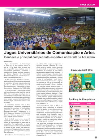 Jogos Universitários de Comunicação e Artes
Conheça o principal campeonato esportivo universitário brasileiro
Jogos Universitários de Comunicação
e Artes (JUCA) teve primeira edição no
ano de 1993 e, desde então, se tornou uma
das competições mais populares entre os
universitários paulistanos. Atualmente a
competição é formada por oitos Instituições
de Ensino Superior. A Universidade
Presbiteriana Mackenzie, com 15 títulos, é a
maior vencedora geral do JUCA.
O JUCA tem por finalidade aumentar a
participação em atividades esportivas em todas
as Instituições de Ensino Superior, sejam elas
privadas ou públicas do território nacional.
Os campeões do JUCA participam dos Jogos
Universitários Mundiais o (UNIVERSIADE).
A23ª edição do JUCAserá realizada esse ano
em Sorocaba, entre os dias 26 a 29 de maio de
2016. Esta é a principal competição entre os
universitários de comunicação e artes, e é um
campeonato que engloba várias modalidades
como natação, basquete, futebol, futsal, vôlei,
handebol, rúgbi, xadrez, tênis de mesa e tênis
de campo.
A competição funciona como se fosse
uma Olimpíada Universitária, disputada em
quatro dias de competição. As oito faculdades
participantes dos jogos são: Anhembi
Morumbi, Belas Artes, Cásper Libero, ECA-
USP, Mackenzie, Metodista, PUC-SP e PUC
Campinas. Estima-se que o evento irá reunir
cerca de 8.000 mil universitários.
Cada faculdade conta como a sua torcida
organizada, que incentiva os seus atletas na
disputa do torneio durante os quatro dias de
competição. As arquibancadas se tornam
verdadeiras arenas, onde os torcedores vibram
e apoiam as suas equipes com músicas e
instrumentos.As arquibancadas viram grandes
palcos para cada torcida apresentar o seu show
fora das quadras.
Bruno Stocco, atual presidente e ex-ritmista
Rafael Oliveira
da Atlética Grifo, equipe que representa a
faculdade Anhembi Morumbi no JUCA,
afirma que é um orgulho vestir a camisa da
sua universidade no campeonato: “A grande
importância da existência de uma atlética
na faculdade e da participação nos jogos é a
vivência universitária que o aluno tem. Viajar
uma vez por ano para uma cidade do interior
para passar quatro dias defendendo e gritando
o nome da sua faculdade é muito bom. É
ótimo demonstrar e gritar o amor e orgulho
que você tem de estar ali, de fazer parte, de
estudar nessa Instituição”, afirma o estudante.
As festas que ocorrem durante o evento e a
grande rivalidade que existe entre os participantes
também são um tempero a mais. “Acredito que a
maior rivalidade que existe na disputa dos jogos
é entre Anhembi Morumbi, Mackenzie e Cásper
Libero.Ainteraçãoqueacontecenasfestasdurante
o evento é bacana, porque embora estejamos
disputando uma competição, podemos conhecer
pessoas novas e fazer grandes amizades”, destaca
Renata Ribeiro, atleta do Mackenzie que disputa
o seu segundo JUCA.
Para Beatriz Rebelo, atleta da PUC, é um
privilégio poder representar a faculdade
dentro das quadras em uma das competições
universitárias mais importantes: “É
simplesmente inexplicável você poder viajar
para representar a sua faculdade, vestir a
camisa em uma grande competição que tem
uma multidão querendo estar no seu lugar, e
jogando o esporte que você sempre sonhou.
Isso é algo que não tem preço”.
Os atletas das faculdades que participam
do JUCA ficam hospedados em escolas que
servem como alojamento para os alunos
acamparem e armaras suas barracas durante a
competição.Duranteos04diasdecompetições
haverá shows com presenças confirmadas da
cantora Valesca Popozuda, o rapper Emicida e
a banda CPM 22.
21
FIQUE LIGADO
Ranking de Conquistas
Pôster do JUCA 2016
Divulgação JUCA
imagem: Reprodução obaoba.com.br
 
