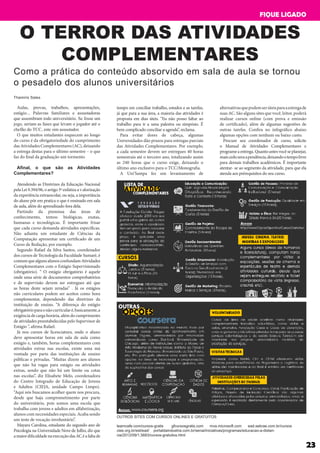 O TERROR DAS ATIVIDADES
COMPLEMENTARES
Aulas, provas, trabalhos, apresentações,
estágio... Palavras familiares e assustadoras
que assombram todo universitário. Se fosse um
jogo, seriam as fases que levam o jogador até o
chefão do TCC, este sim assustador.
O que muitos estudantes esquecem ao longo
do curso é da obrigatoriedade do cumprimento
das Atividades Complementares (AC), deixando
a entrega destas para o último semestre – o que
faz do final da graduação um tormento.
Afinal, o que são as Atividades
Complementares?
Atendendo as Diretrizes da Educação Nacional
pelaLei9.394/96,oartigo3ºenfatizaavalorização
da experiência extraescolar, ou seja, a importância
do aluno pôr em pratica o que é ensinado em sala
de aula, além do aprendizado fora dela.
Partindo da premissa das áreas de
conhecimento, temos: biológicas, exatas,
humanas e tecnológicas. É importante frisar
que cada curso demanda atividades específicas.
Não adianta um estudante de Ciências da
Computação apresentar um certificado de um
Curso de Redação, por exemplo.
Segundo Rafael da Silva Santos, coordenador
dos cursos de Tecnologia da Faculdade Sumaré, é
comumquealgunsalunosconfundamAtividades
Complementares com o Estágio Supervisionado
(obrigatório). “ O estágio obrigatório é aquele
onde uma série de documentos comprobatórios
e de supervisão devem ser entregues até que
as horas deste sejam zeradas” . Já os estágios
não curriculares podem ser aceitos como hora
complementar, dependendo das diretrizes da
instituição de ensino. “A diferença do estágio
obrigatórioparaonãocurricularé,basicamente,a
exigênciadecargahorária,alémdocumprimento
de atividades preestabelecidas pelo Supervisor de
Estágio ”, afirma Rafael.
Já nos cursos de licenciatura, onde o aluno
deve apresentar horas em sala de aula como
estágio e, também, horas complementares com
atividades extras nas escolas, existe uma má
vontade por parte das instituições de ensino
públicas e privadas. “Muitas dizem aos alunos
que não há vagas para estágio ou atividades
extras, sendo que não há um limite ou cotas
nas escolas”, diz Elisabete Melo, coordenadora
do Centro Integrado de Educação de Jovens
e Adultos (CIEJA, unidade Campo Limpo).
“Aqui nós buscamos acolher quem nos procura,
desde que haja comprometimento por parte
do universitário, pois somos uma escola que
trabalha com jovens e adultos em alfabetização,
alunos com necessidades especiais. Acaba sendo
um teste de vocação involuntário”.
Mayara Carolina, estudante do segundo ano de
Psicologia na Universidade Nove de Julho, diz que
amaiordificuldadenaexecuçãodasACéafaltade
tempo em conciliar trabalho, estudos e as tarefas,
já que para a sua área, a maioria das atividades é
proposta em dias úteis. “Eu não posso faltar ao
trabalho para ir a uma palestra ou simpósio. É
bem complicado conciliar a agenda”, reclama.
Para evitar dores de cabeça, algumas
Universidades dão prazos para entregas parciais
das Atividades Complementares. Por exemplo,
a cada semestre devem ser entregues 40 horas
semestrais até o terceiro ano, totalizando assim
as 240 horas que o curso exige, deixando o
último ano exclusivo para o TCC/Monografia.
A Uni’Sampa fez um levantamento de
alternativasquepodemserúteisparaaentregade
suas AC. São alguns sites que você, leitor, poderá
realizar cursos online (com prova e emissão
de certificado), além de algumas sugestões de
outras tarefas. Confira no infográfico abaixo
algumas opções com nenhum ou baixo custo.
Procure seu coordenador de curso, solicite
o Manual de Atividades Complementares e
programeaentrega.Quantoantesvocêseplanejar,
maiscedozeraapendência,deixandootempolivre
para demais trabalhos acadêmicos. É importante
atentar- se ao segmento da atividade, para que ela
atenda aos prérequisitos do seu curso.
Thamiris Sales
OUTROS SITES COM CURSOS ONLINES E GRATUITOS
learncafe.com/cursos-gratis	 gfcursosgratis.com mva.microsoft.com ead.sebrae.com.br/cursos
ciee.org.br/est/ead/ portaldaindustria.com.br/senai/iniciativas/programas/educacao-a-distan-
cia/2012/09/1,5683/cursos-gratuitos.html
23
FIQUE LIGADO
Como a prática do conteúdo absorvido em sala de aula se tornou
o pesadelo dos alunos universitários
 