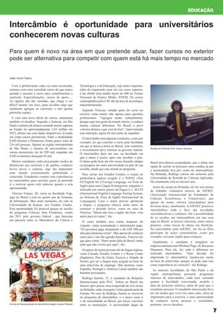 7
Com a globalização cada vez mais acentuada,
estamos com uma variedade maior do que nunca
quando o assunto é curso para complementar o
currículo. Especializações, cursos de apoio.....
As opções são tão variadas, que chega a ser
difícil manter um foco, para escolher algo que
realmente agregue ao currículo, e não apenas
preencha espaço
E com esta nova oferta de cursos, aumentam
também os desafios. Segundo o Semesp, em São
Paulo o número de alunos cursando ensino superior
no Estado foi aproximadamente 1,65 milhão em
2013, último ano com dados disponíveis, levando
em conta cursos presenciais. Entre a modalidade
EAD (Ensino a Distancia), foram pouco mais de
216 mil pessoas. Apenas na região metropolitana
de São Paulo, o número de universitários em
cursos presenciais era de 920 mil, enquanto em
EAD os números alcançam 83 mil.
Muitos estudantes estão procurando modos de
diferenciar seu currículo e de quebra, conhecer
novos povos e culturas, algo tão importante
num mundo extremamente globalizado e
conectado. Estudantes contam suas experiências
no intercâmbio para auxiliar quem já pretende
ir e motivar quem está indeciso quanto a esta
oportunidade.
Vinicius França, 20, cursa na faculdade Fiap,
aqui no Brasil e está no quarto ano de Sistemas
de Informação. Mas neste momento, ele está na
Universidade de Kansas, nos Estados Unidos.
Esta oportunidade foi possível graças ao auxílio
do programa Ciências Sem Fronteiras, criado
em 2011 pelo governo federal , que funciona
em parceria entre os Ministérios da Ciência e
Tecnologia e o da Educação, cujo único requisito,
além do requerente estar em um curso superior,
é ter obtido nota média maior de 600 no Exame
Nacional do Ensino Médio, ENEM. Os cursos
contemplados pelo CSF são da área de tecnologia,
majoritariamente.
Segundo Vinícius, estudar parte do curso no
exterior conta muito, não apenas para questões
profissionais. “Agregou muito culturalmente,
porque aqui tem gente do mundo inteiro, e conheci
muitas culturas diferentes. No Brasil, o povo
valoriza demais o que vem de fora”. Aproveitando
esta interação, agora ele tem aulas de espanhol.
O intercâmbio tem algumas condições, como por
exemplo, ter que concluir o curso pela faculdade
em que se busca a bolsa no Brasil, caso contrário,
o investimento deve retornar ao governo federal.
O intercâmbio dura um ano, na faculdade em
que o aluno é aceito, após este escolher o país.
O aluno pode ficar até três meses fazendo estágio
ou pesquisa em outra universidade no país de sua
escolha, desde que este atenda ao programa
Para cursar nos Estados Unidos, o exame de
proficiência inglesa exigido é o TOEFL (Test
Of English for a Foreign Language, ou Teste de
Inglês para uma Língua Estrangeira), enquanto o
utilizado em outros países da língua é o IELTS
(International English Language Testing System,
ou Sistema de Teste de Inglês Internacional de
Linguagem). Caso o aluno precise aprimorar
a língua, o programa oferece aulas antes de
começar o período letivo, como no caso de
Vinícius. “Quem não tem o inglês tão bom, vem
antes para ter aulas”, diz.
O curso também arca outras despesas do
viajante, como acomodação e alimentação paga.
“[O governo] paga alojamento e dá US$ 300 por
mês para despesas extras”. Mas apesar de conhecer
outro país e isto lhe agradar bastante, Vinícius diz
que quer voltar. “Sinto muita falta do Brasil, então
acho que não viveria por aqui”, diz.
Os países de maior procura são de língua inglesa,
como Canadá, Estados Unidos e o Reino Unido
(Inglaterra, País de Gales, Escócia e Irlanda do
Norte), por ser a língua mais exigida na hora de
uma entrevista de emprego. Mas destinos como
Espanha, Portugal e América Latina também são
bastante procurados.
Rodrigo Saretto, 21, é estudante de Relações
Internacionais pela PUC. Voltou ao Brasil em
Janeiro após passar uma temporada de seis meses
na Holanda, onde conseguiu visitar grande parte da
Europa. No caso de Rodrigo, bastou se inscrever
no programa de intercâmbio, e o único custo é
o da mensalidade no Brasil, por haver convênio
entre as instituições. A universidade daqui do
Intercâmbio é oportunidade para universitários
conhecerem novas culturas
EDUCAÇÃO
Para quem é novo na área em que pretende atuar, fazer cursos no exterior
pode ser alternativa para competir com quem está há mais tempo no mercado
João Victor Satiro
Vinicius em Nevada através de intercâmbio (imagem:Arquivo Pessoal)
Rodrigo em Roterdã (Foto: Arquivo pessoal)
Brasil providencia acomodação, que o aluno tem
opção de aceitar ou procurar outra estadia, já que
a acomodação fica por conta do intercambista.
Na Holanda, Rodrigo cursou um semestre pela
Universidade de Roterdã de Ciências Aplicadas.
Ele atualmente está no terceiro ano.
Antes de cursar na Holanda, ele fez seis meses
de trabalho voluntário através da AIESEC
(Associação Internacional de Estudantes de
Ciências Econômicas e Comerciais), que
apesar do nome, oferece intercâmbios para
diversas áreas, atualmente. A AIESEC promove
intercâmbios onde o foco são atividades
socioeducativas e culturais. Há a possibilidade
de se receber um intercambista em sua casa
aqui no Brasil, se houver interesse, entre outros
projetos, como trocas de ideias em StartUps.
No intercâmbio pela AIESEC, ele foi ao Peru
participar de ações comunitárias, como por
exemplo, lecionar inglês para crianças.
Atualmente, o estudante é estagiário na
empresa internacional Michael Page, de Recursos
Humanos. Para ele, fez toda a diferença ter
realizado intercâmbios. “Sem dúvidas foi
importante [o intercâmbio]. Ajudou-me muito
na hora de entrevistas, porque eu pude usar isso
como experiência no currículo”, diz Rodrigo.
As maiores faculdades de São Paulo e da
região metropolitana possuem programas
internos de intercâmbio, cada uma variando
quanto à faculdade conveniada, modelo e
data do processo seletivo, além do país que o
estudante procura. O estudante interessado deve
ter em mente que viver em outro país, além de
importante para a carreira, é uma oportunidade
de conhecer novas pessoas e sociedades,
portanto, novos desafios.
 