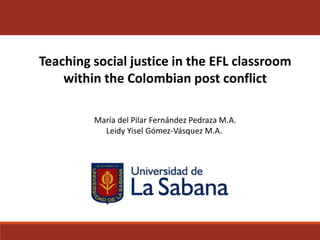 Teaching social justice in the EFL classroom
within the Colombian post conflict
María del Pilar Fernández Pedraza M.A.
Leidy Yisel Gómez-Vásquez M.A.
 