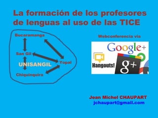 La formación de los profesores
de lenguas al uso de las TICE
Bucaramanga
San Gil
Chiquinquira
Yopal
Webconferencia via
UNISANGIL
Jean Michel CHAUPART
jchaupart@gmail.com
 