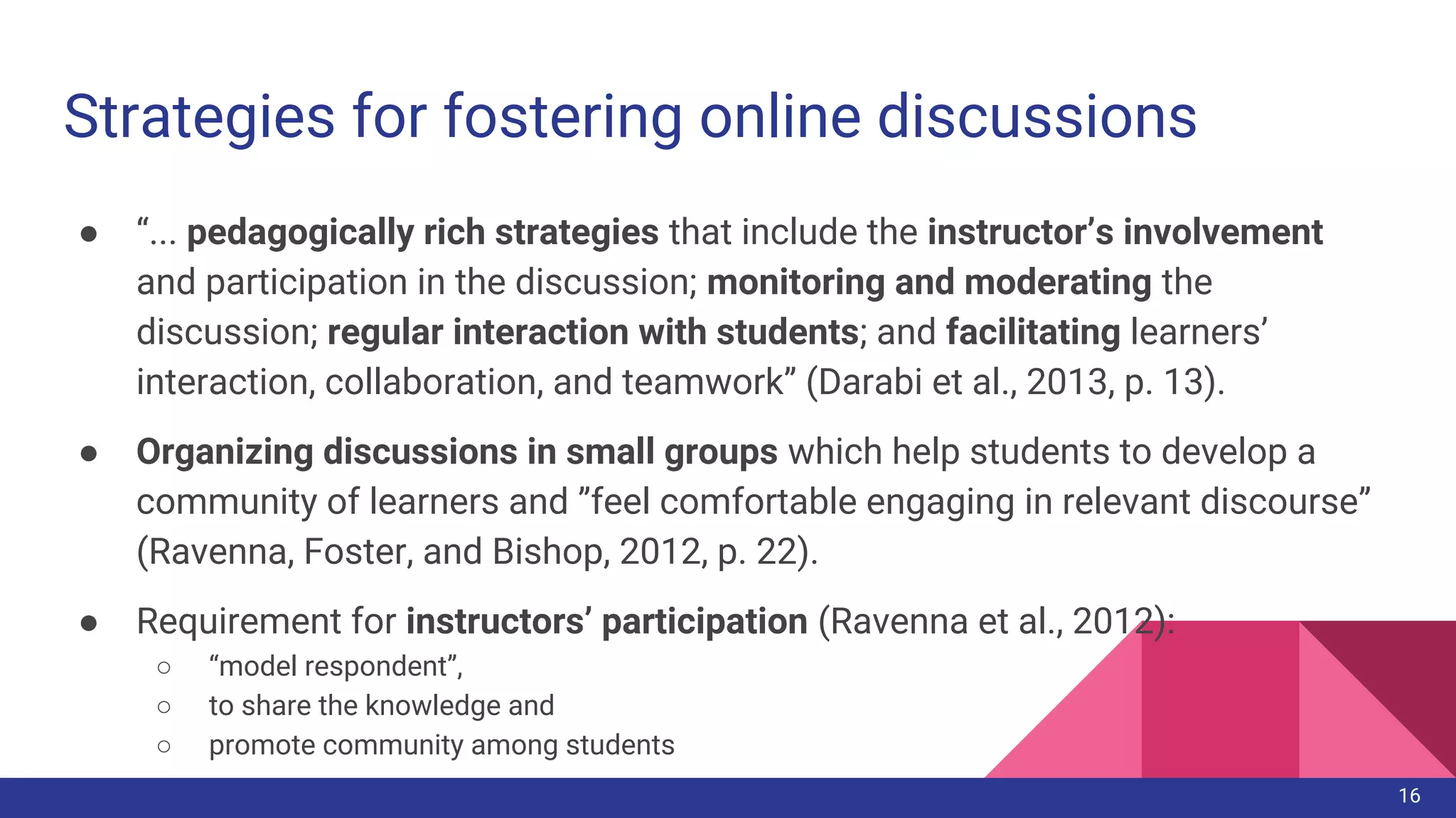 ● “... pedagogically rich strategies that include the instructor’s involvement
and participation in the discussion; monitoring and moderating the
discussion; regular interaction with students; and facilitating learners’
interaction, collaboration, and teamwork” (Darabi et al., 2013, p. 13).
● Organizing discussions in small groups which help students to develop a
community of learners and ”feel comfortable engaging in relevant discourse”
(Ravenna, Foster, and Bishop, 2012, p. 22).
● Requirement for instructors’ participation (Ravenna et al., 2012):
○ “model respondent”,
○ to share the knowledge and
○ promote community among students
Strategies for fostering online discussions
16
 