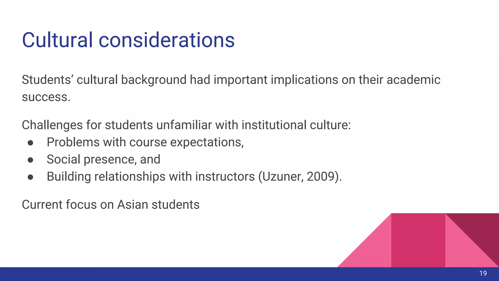 Cultural considerations
Students’ cultural background had important implications on their academic
success.
Challenges for students unfamiliar with institutional culture:
● Problems with course expectations,
● Social presence, and
● Building relationships with instructors (Uzuner, 2009).
Current focus on Asian students
19
 