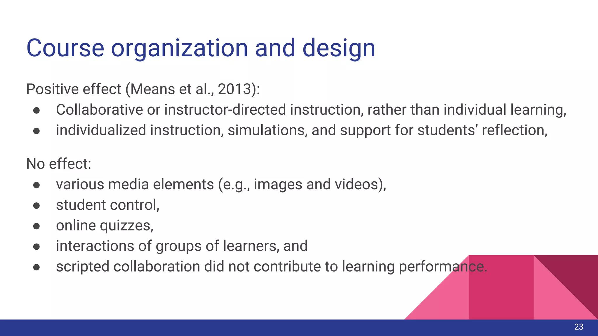 Course organization and design
Positive effect (Means et al., 2013):
● Collaborative or instructor-directed instruction, rather than individual learning,
● individualized instruction, simulations, and support for students’ reflection,
No effect:
● various media elements (e.g., images and videos),
● student control,
● online quizzes,
● interactions of groups of learners, and
● scripted collaboration did not contribute to learning performance.
23
 