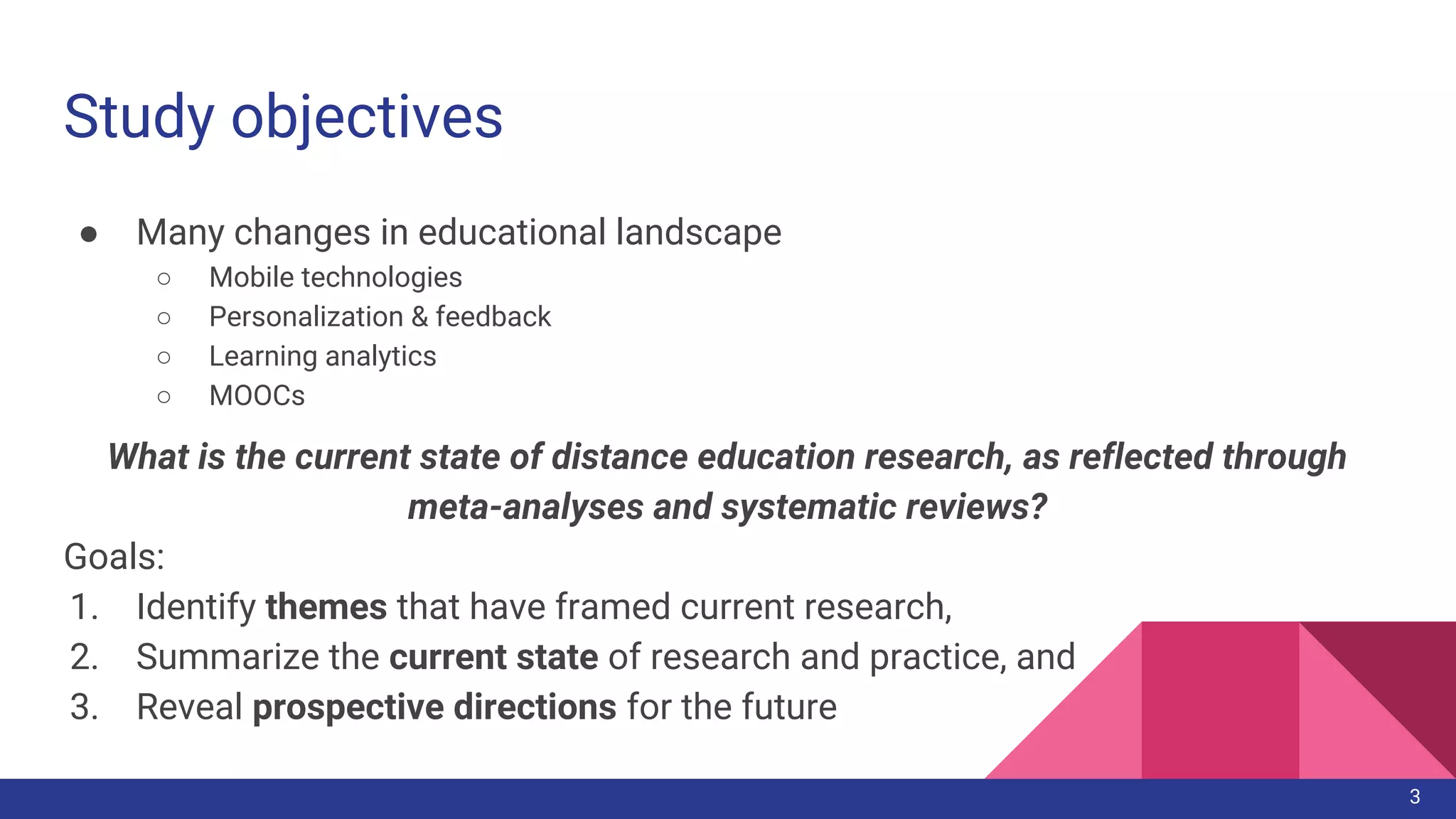 Study objectives
● Many changes in educational landscape
○ Mobile technologies
○ Personalization & feedback
○ Learning analytics
○ MOOCs
What is the current state of distance education research, as reflected through
meta-analyses and systematic reviews?
Goals:
1. Identify themes that have framed current research,
2. Summarize the current state of research and practice, and
3. Reveal prospective directions for the future
3
 