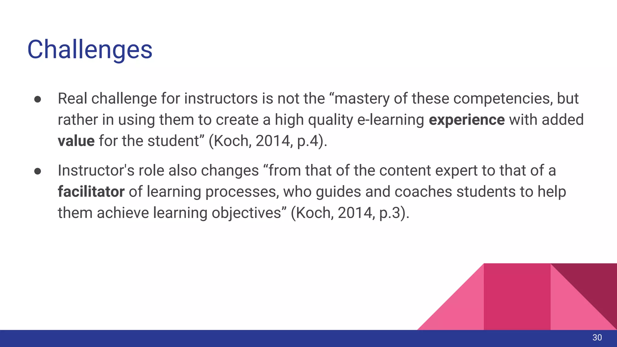 Challenges
● Real challenge for instructors is not the “mastery of these competencies, but
rather in using them to create a high quality e-learning experience with added
value for the student” (Koch, 2014, p.4).
● Instructor's role also changes “from that of the content expert to that of a
facilitator of learning processes, who guides and coaches students to help
them achieve learning objectives” (Koch, 2014, p.3).
30
 
