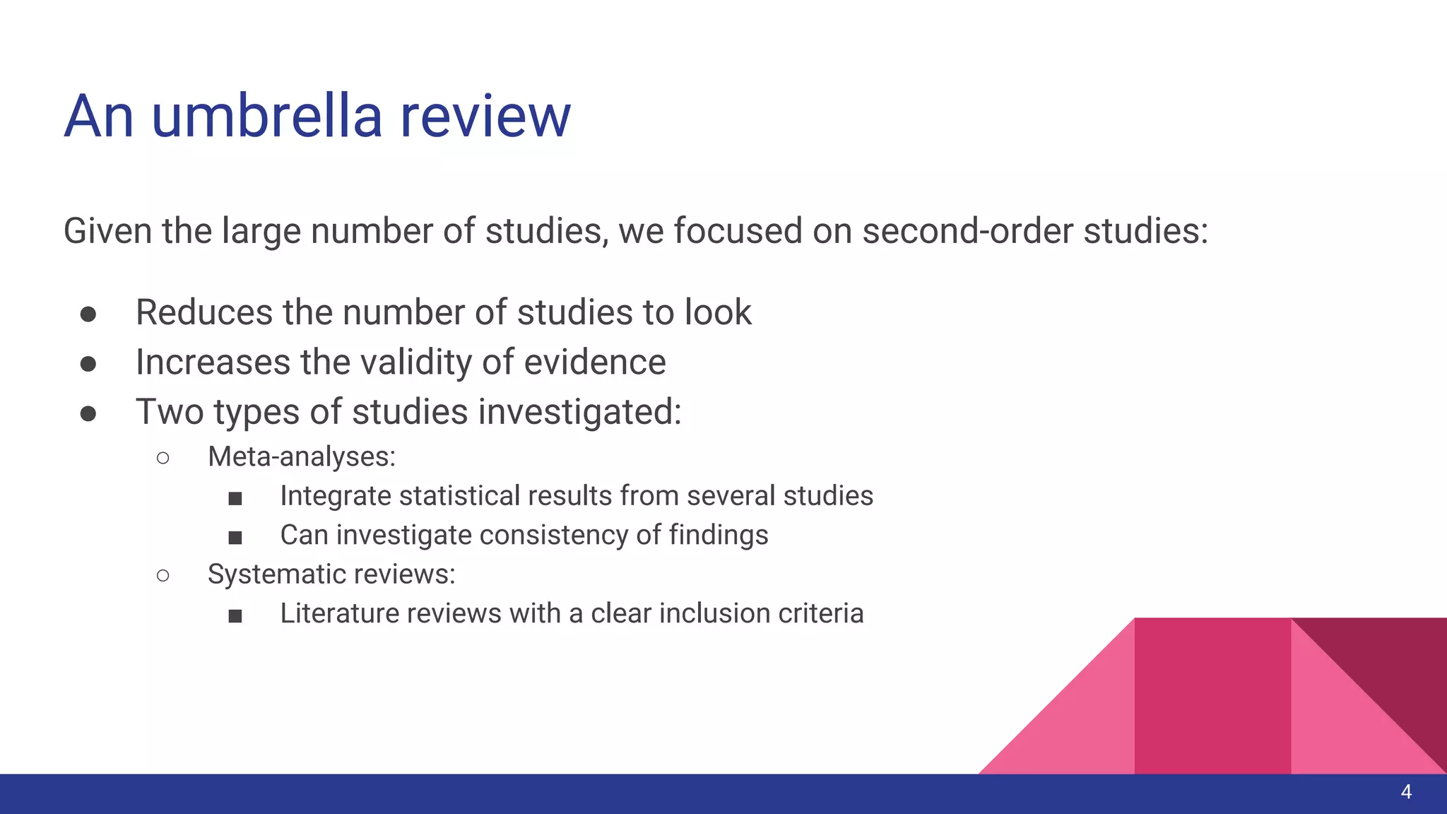 An umbrella review
Given the large number of studies, we focused on second-order studies:
● Reduces the number of studies to look
● Increases the validity of evidence
● Two types of studies investigated:
○ Meta-analyses:
■ Integrate statistical results from several studies
■ Can investigate consistency of findings
○ Systematic reviews:
■ Literature reviews with a clear inclusion criteria
4
 