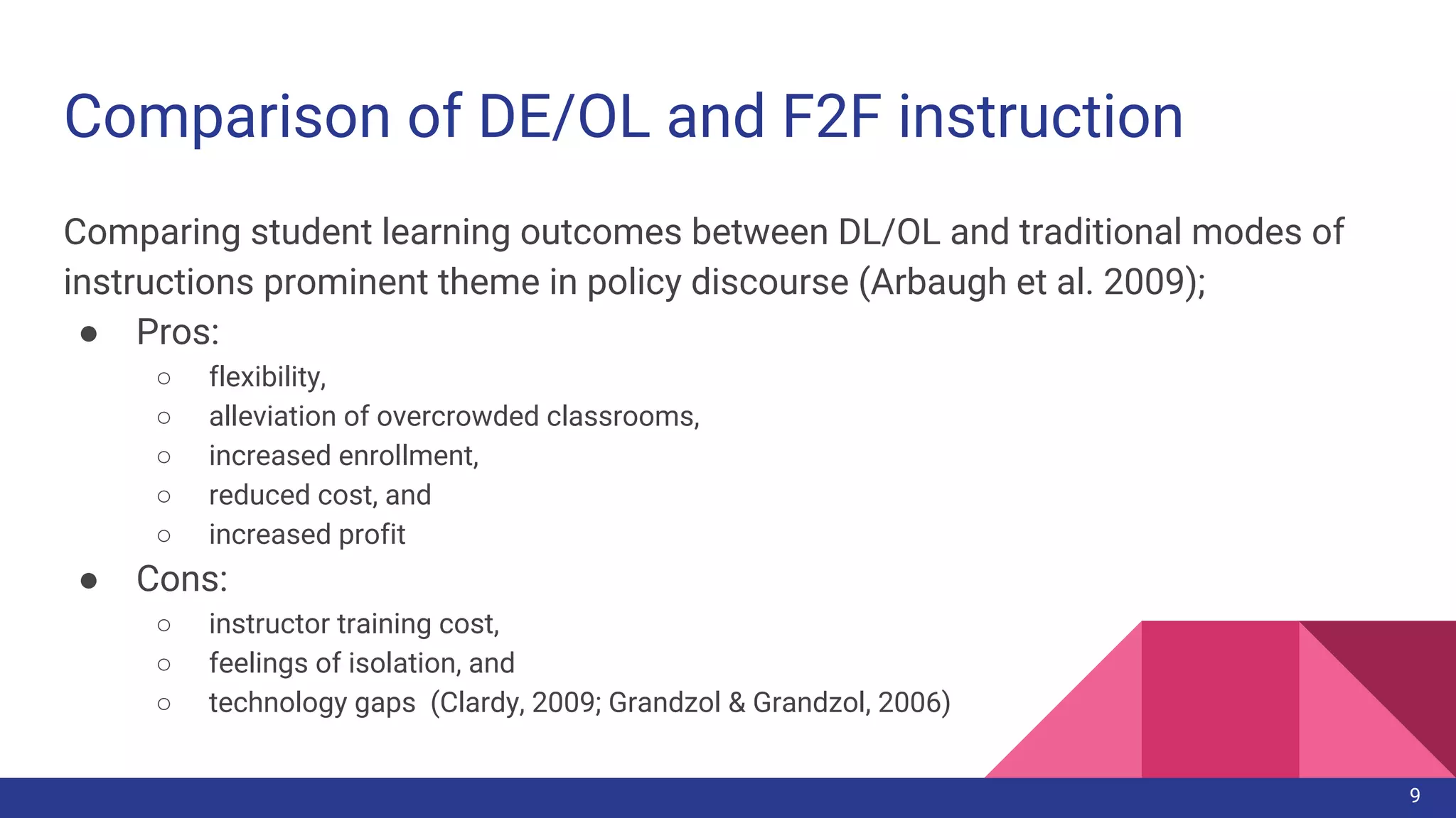 Comparison of DE/OL and F2F instruction
Comparing student learning outcomes between DL/OL and traditional modes of
instructions prominent theme in policy discourse (Arbaugh et al. 2009);
● Pros:
○ flexibility,
○ alleviation of overcrowded classrooms,
○ increased enrollment,
○ reduced cost, and
○ increased profit
● Cons:
○ instructor training cost,
○ feelings of isolation, and
○ technology gaps (Clardy, 2009; Grandzol & Grandzol, 2006)
9
 