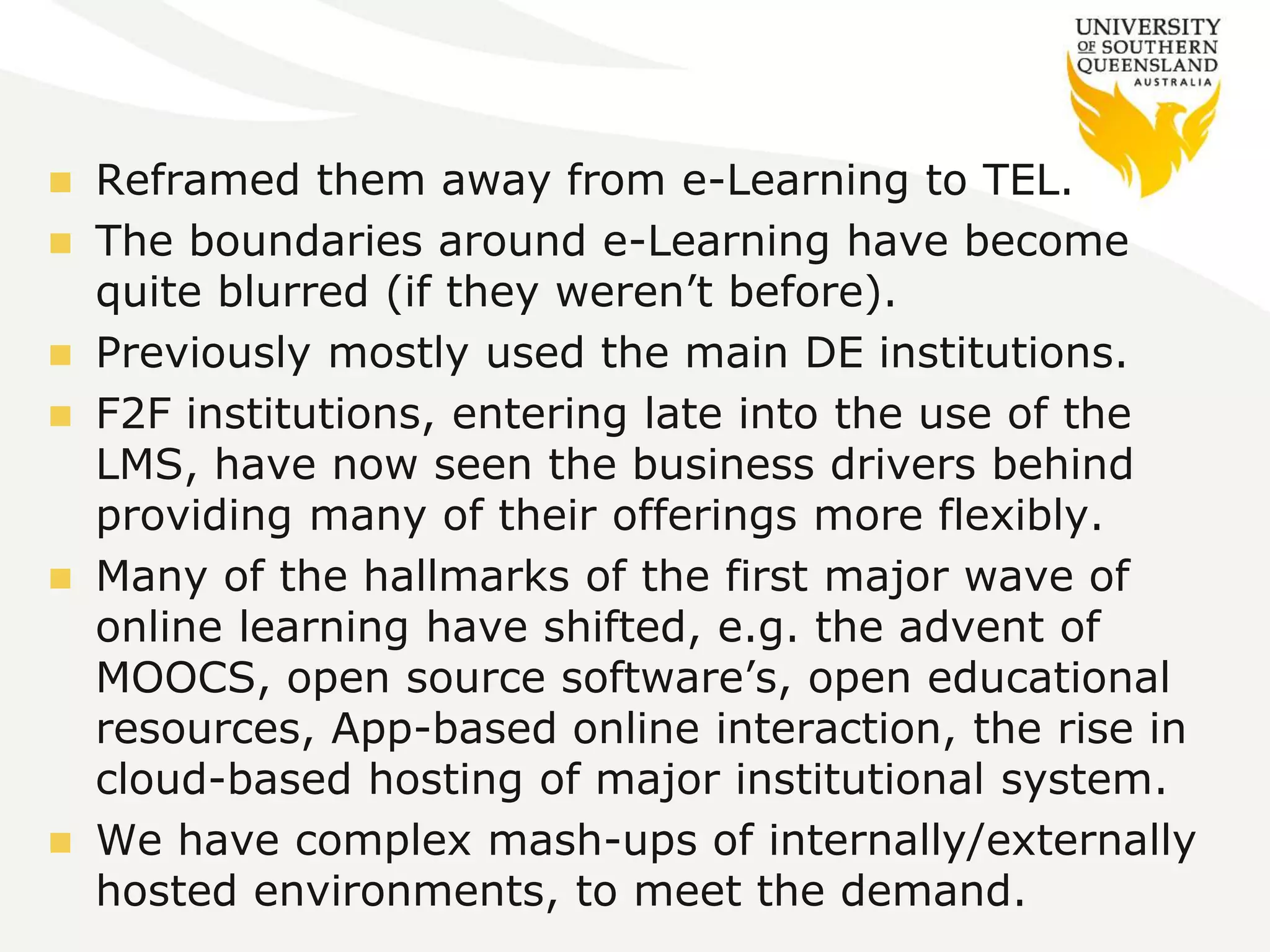  Reframed them away from e-Learning to TEL. 
 The boundaries around e-Learning have become 
quite blurred (if they weren’t before). 
 Previously mostly used the main DE institutions. 
 F2F institutions, entering late into the use of the 
LMS, have now seen the business drivers behind 
providing many of their offerings more flexibly. 
 Many of the hallmarks of the first major wave of 
online learning have shifted, e.g. the advent of 
MOOCS, open source software’s, open educational 
resources, App-based online interaction, the rise in 
cloud-based hosting of major institutional system. 
 We have complex mash-ups of internally/externally 
hosted environments, to meet the demand. 
 