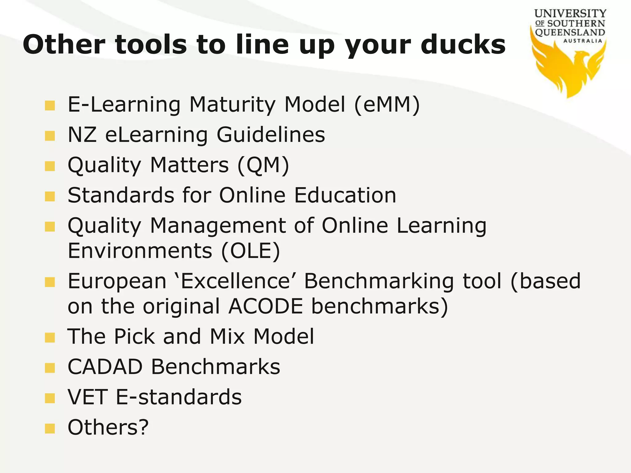 Other tools to line up your ducks 
 E-Learning Maturity Model (eMM) 
 NZ eLearning Guidelines 
 Quality Matters (QM) 
 Standards for Online Education 
 Quality Management of Online Learning 
Environments (OLE) 
 European ‘Excellence’ Benchmarking tool (based 
on the original ACODE benchmarks) 
 The Pick and Mix Model 
 CADAD Benchmarks 
 VET E-standards 
 Others? 
 