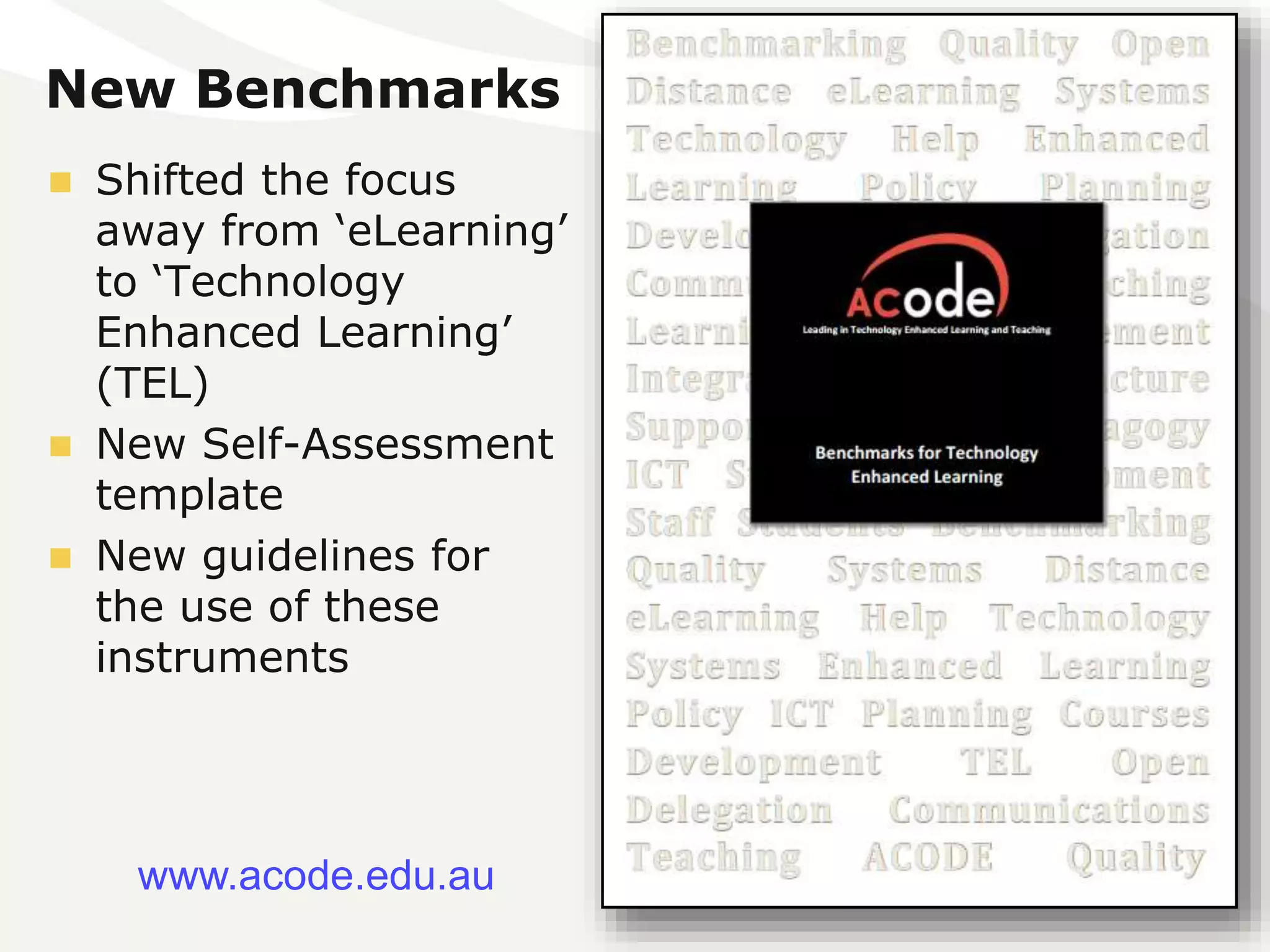 New Benchmarks 
 Shifted the focus 
away from ‘eLearning’ 
to ‘Technology 
Enhanced Learning’ 
(TEL) 
 New Self-Assessment 
template 
 New guidelines for 
the use of these 
instruments 
www.acode.edu.au 
 