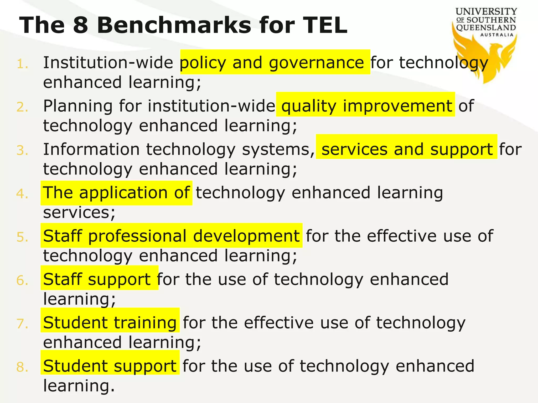 The 8 Benchmarks for TEL 
1. Institution-wide policy and governance for technology 
enhanced learning; 
2. Planning for institution-wide quality improvement of 
technology enhanced learning; 
3. Information technology systems, services and support for 
technology enhanced learning; 
4. The application of technology enhanced learning 
services; 
5. Staff professional development for the effective use of 
technology enhanced learning; 
6. Staff support for the use of technology enhanced 
learning; 
7. Student training for the effective use of technology 
enhanced learning; 
8. Student support for the use of technology enhanced 
learning. 
 