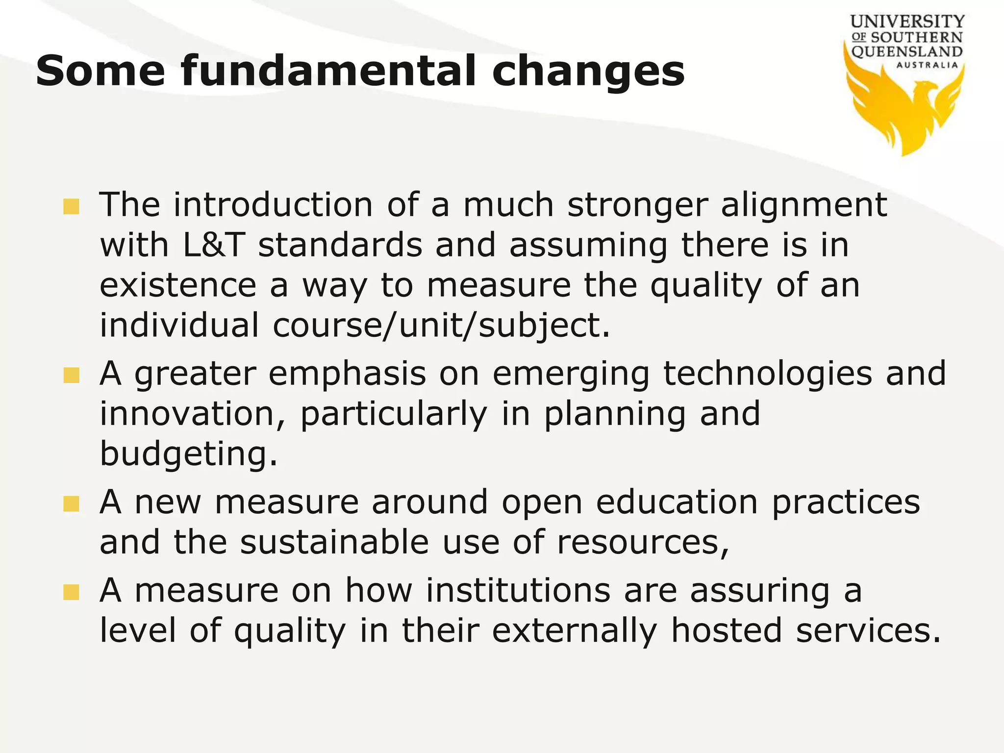 Some fundamental changes 
 The introduction of a much stronger alignment 
with L&T standards and assuming there is in 
existence a way to measure the quality of an 
individual course/unit/subject. 
 A greater emphasis on emerging technologies and 
innovation, particularly in planning and 
budgeting. 
 A new measure around open education practices 
and the sustainable use of resources, 
 A measure on how institutions are assuring a 
level of quality in their externally hosted services. 
 