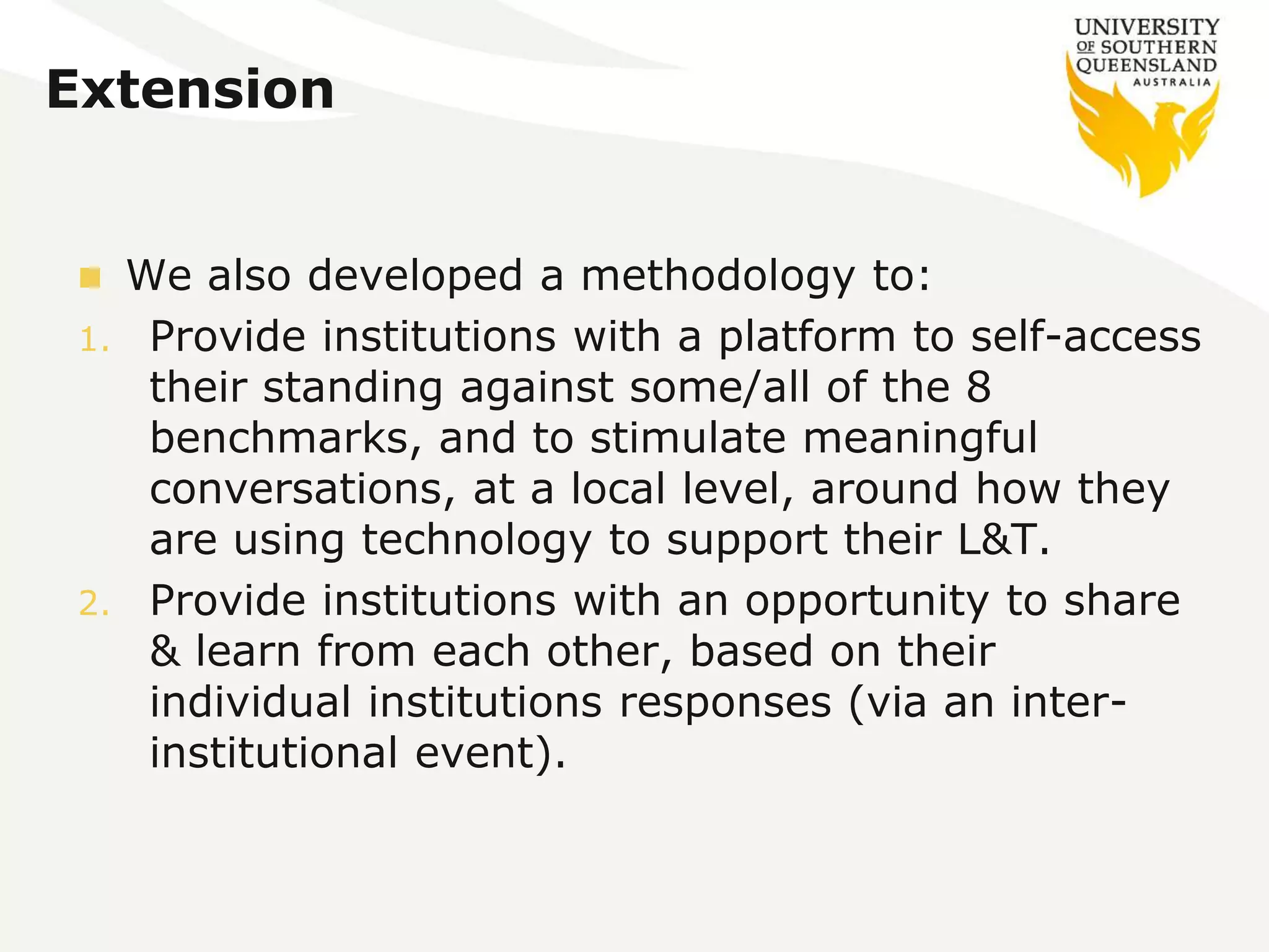 Extension 
 We also developed a methodology to: 
1. Provide institutions with a platform to self-access 
their standing against some/all of the 8 
benchmarks, and to stimulate meaningful 
conversations, at a local level, around how they 
are using technology to support their L&T. 
2. Provide institutions with an opportunity to share 
& learn from each other, based on their 
individual institutions responses (via an inter-institutional 
event). 
 