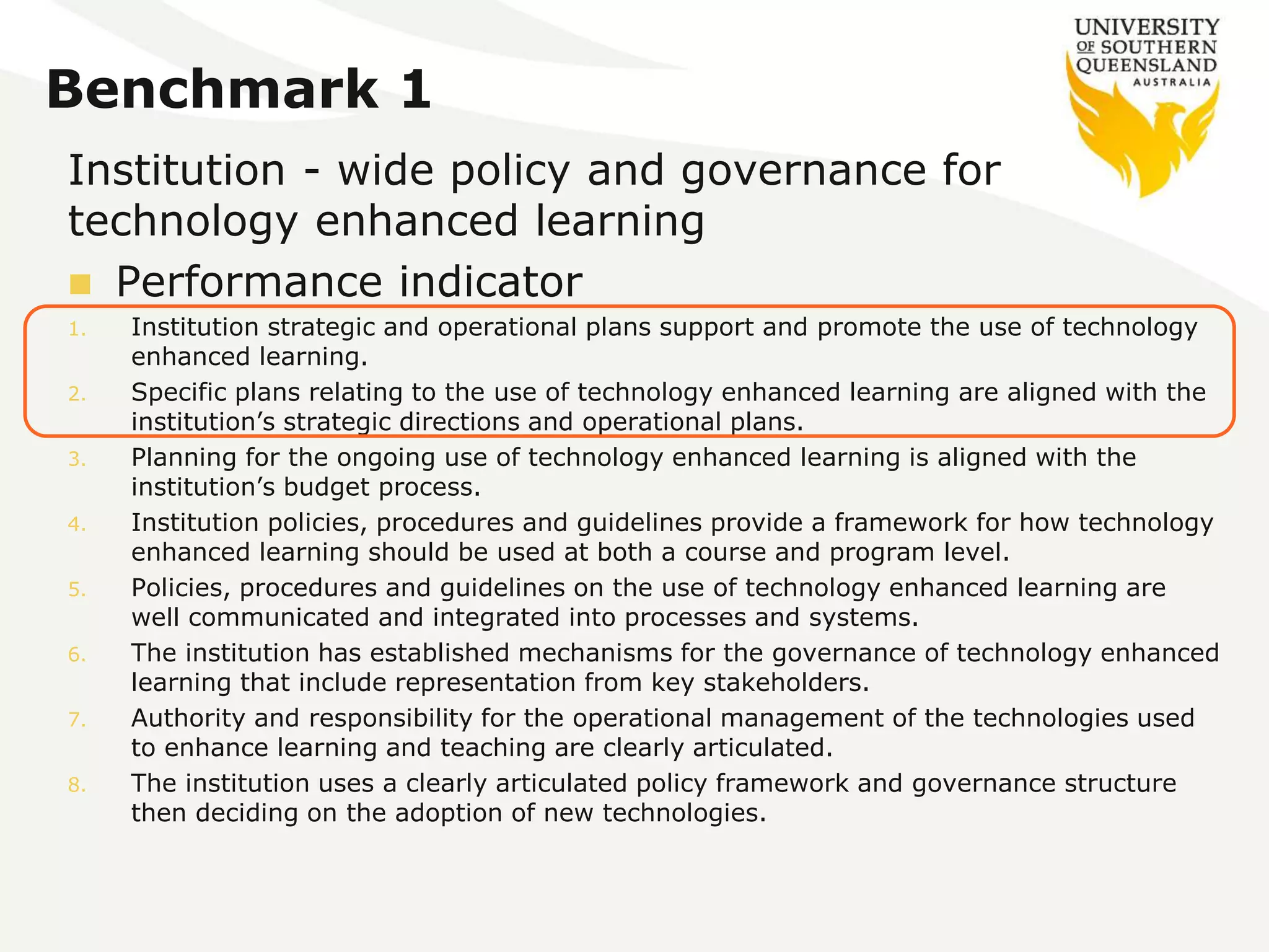 Benchmark 1 
Institution - wide policy and governance for 
technology enhanced learning 
 Performance indicator 
1. Institution strategic and operational plans support and promote the use of technology 
enhanced learning. 
2. Specific plans relating to the use of technology enhanced learning are aligned with the 
institution’s strategic directions and operational plans. 
3. Planning for the ongoing use of technology enhanced learning is aligned with the 
institution’s budget process. 
4. Institution policies, procedures and guidelines provide a framework for how technology 
enhanced learning should be used at both a course and program level. 
5. Policies, procedures and guidelines on the use of technology enhanced learning are 
well communicated and integrated into processes and systems. 
6. The institution has established mechanisms for the governance of technology enhanced 
learning that include representation from key stakeholders. 
7. Authority and responsibility for the operational management of the technologies used 
to enhance learning and teaching are clearly articulated. 
8. The institution uses a clearly articulated policy framework and governance structure 
then deciding on the adoption of new technologies. 
 