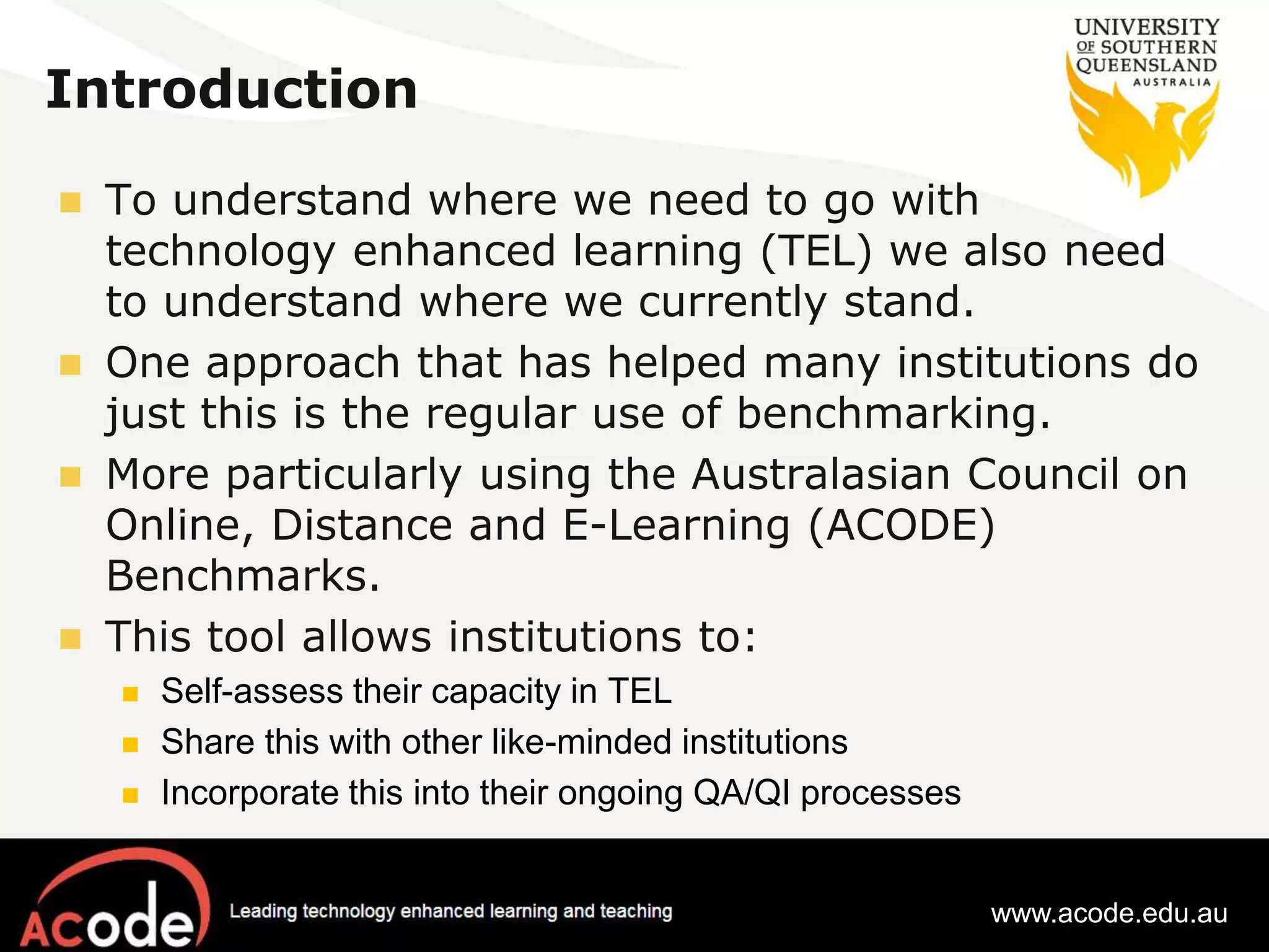 Introduction 
 To understand where we need to go with 
technology enhanced learning (TEL) we also need 
to understand where we currently stand. 
 One approach that has helped many institutions do 
just this is the regular use of benchmarking. 
 More particularly using the Australasian Council on 
Online, Distance and E-Learning (ACODE) 
Benchmarks. 
 This tool allows institutions to: 
 Self-assess their capacity in TEL 
 Share this with other like-minded institutions 
 Incorporate this into their ongoing QA/QI processes 
www.acode.edu.au 
 