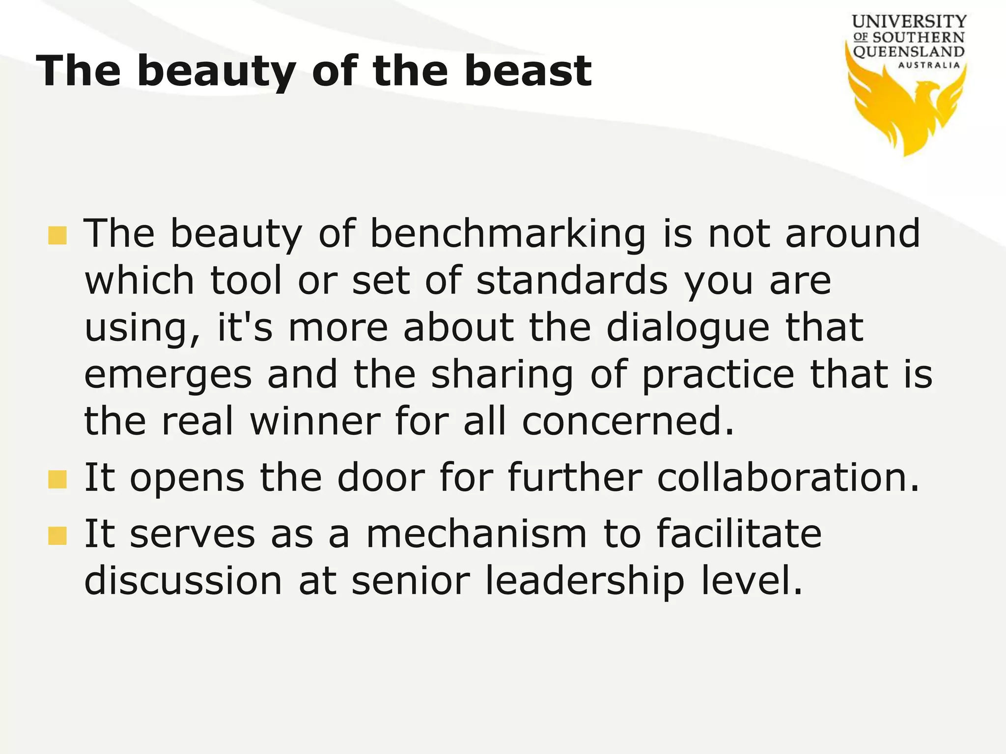The beauty of the beast 
 The beauty of benchmarking is not around 
which tool or set of standards you are 
using, it's more about the dialogue that 
emerges and the sharing of practice that is 
the real winner for all concerned. 
 It opens the door for further collaboration. 
 It serves as a mechanism to facilitate 
discussion at senior leadership level. 
 