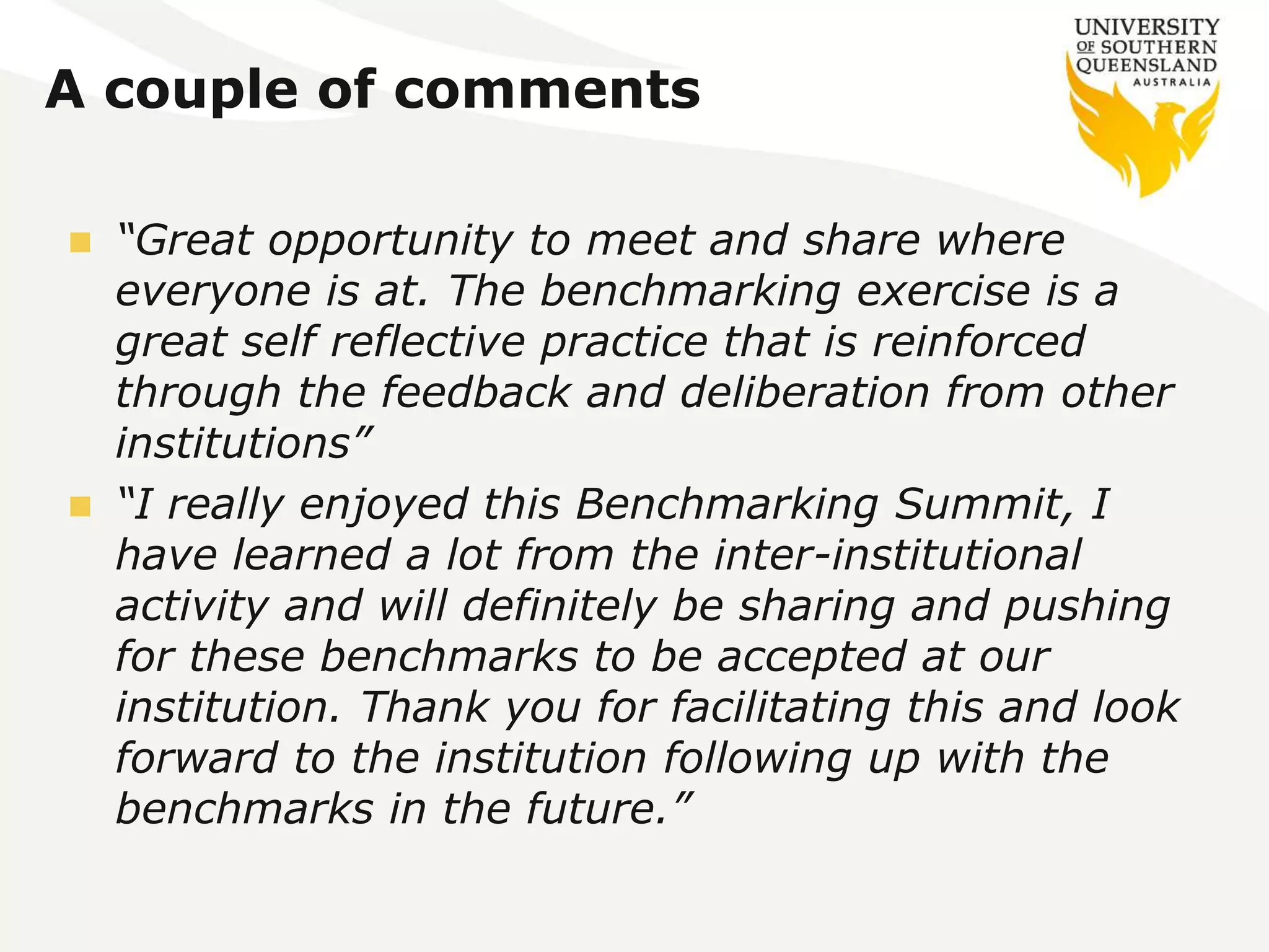 A couple of comments 
 “Great opportunity to meet and share where 
everyone is at. The benchmarking exercise is a 
great self reflective practice that is reinforced 
through the feedback and deliberation from other 
institutions” 
 “I really enjoyed this Benchmarking Summit, I 
have learned a lot from the inter-institutional 
activity and will definitely be sharing and pushing 
for these benchmarks to be accepted at our 
institution. Thank you for facilitating this and look 
forward to the institution following up with the 
benchmarks in the future.” 
 