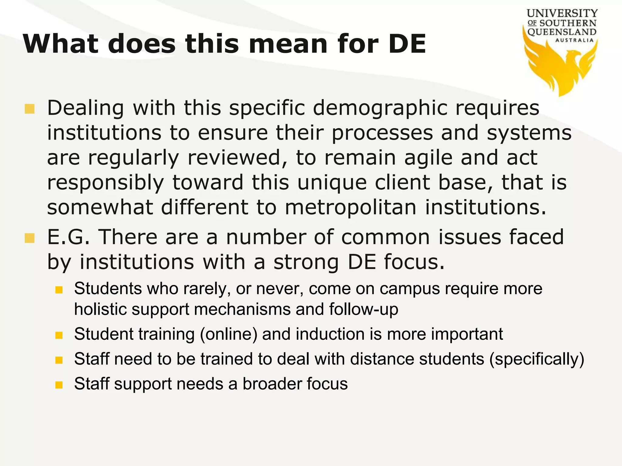 What does this mean for DE 
 Dealing with this specific demographic requires 
institutions to ensure their processes and systems 
are regularly reviewed, to remain agile and act 
responsibly toward this unique client base, that is 
somewhat different to metropolitan institutions. 
 E.G. There are a number of common issues faced 
by institutions with a strong DE focus. 
 Students who rarely, or never, come on campus require more 
holistic support mechanisms and follow-up 
 Student training (online) and induction is more important 
 Staff need to be trained to deal with distance students (specifically) 
 Staff support needs a broader focus 
 