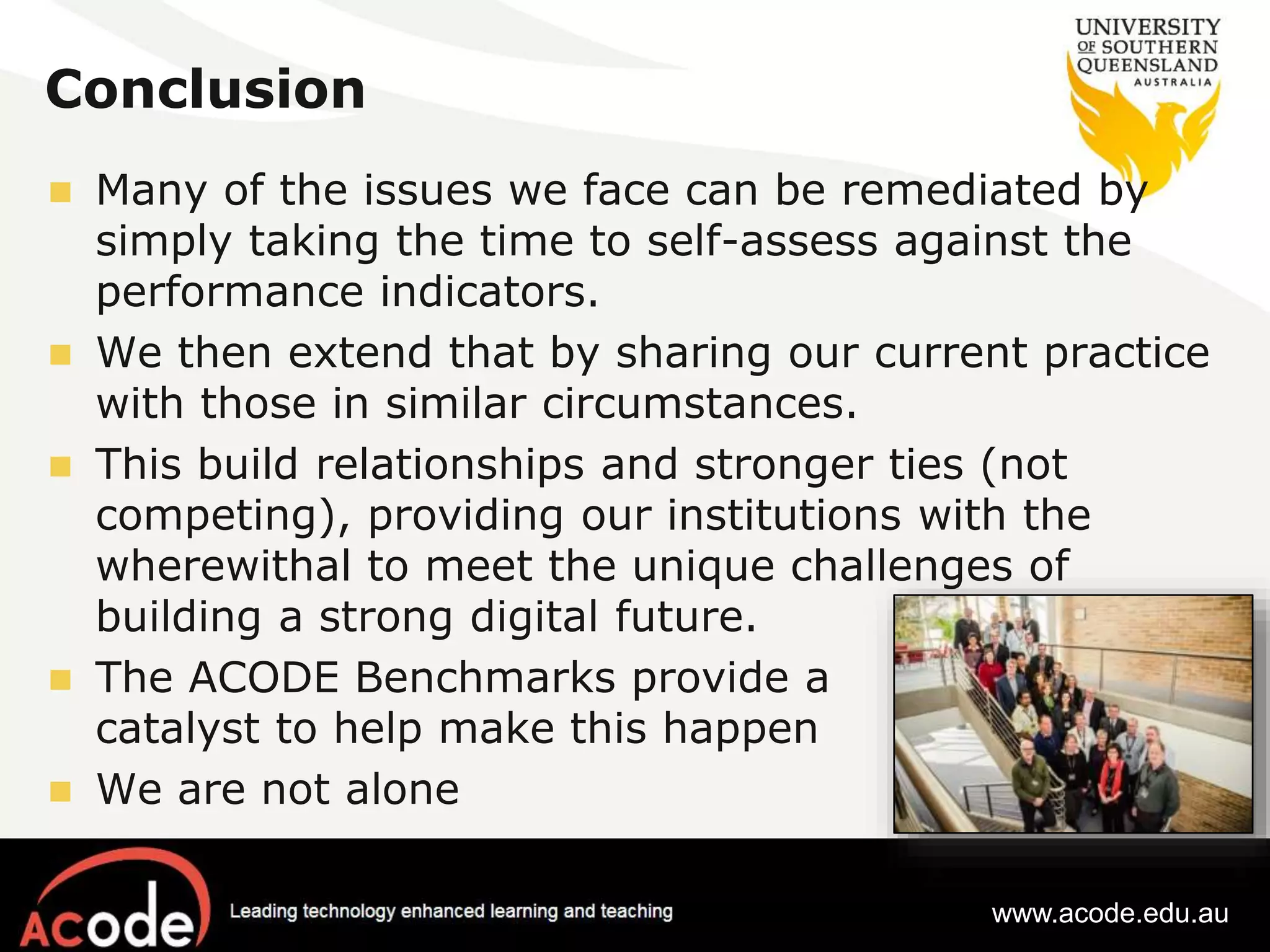 Conclusion 
 Many of the issues we face can be remediated by 
simply taking the time to self-assess against the 
performance indicators. 
 We then extend that by sharing our current practice 
with those in similar circumstances. 
 This build relationships and stronger ties (not 
competing), providing our institutions with the 
wherewithal to meet the unique challenges of 
building a strong digital future. 
 The ACODE Benchmarks provide a 
catalyst to help make this happen 
 We are not alone 
www.acode.edu.au 
