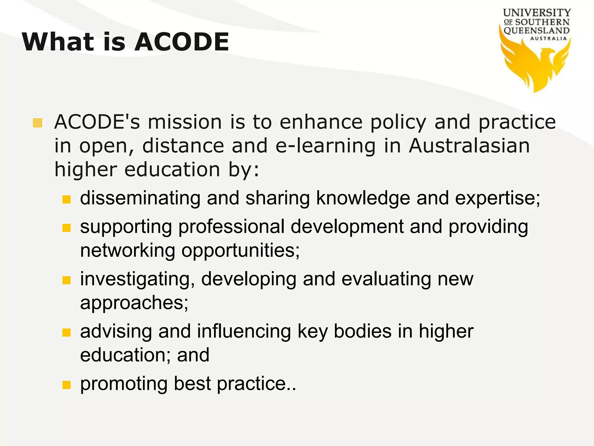 What is ACODE 
 ACODE's mission is to enhance policy and practice 
in open, distance and e-learning in Australasian 
higher education by: 
 disseminating and sharing knowledge and expertise; 
 supporting professional development and providing 
networking opportunities; 
 investigating, developing and evaluating new 
approaches; 
 advising and influencing key bodies in higher 
education; and 
 promoting best practice.. 
 