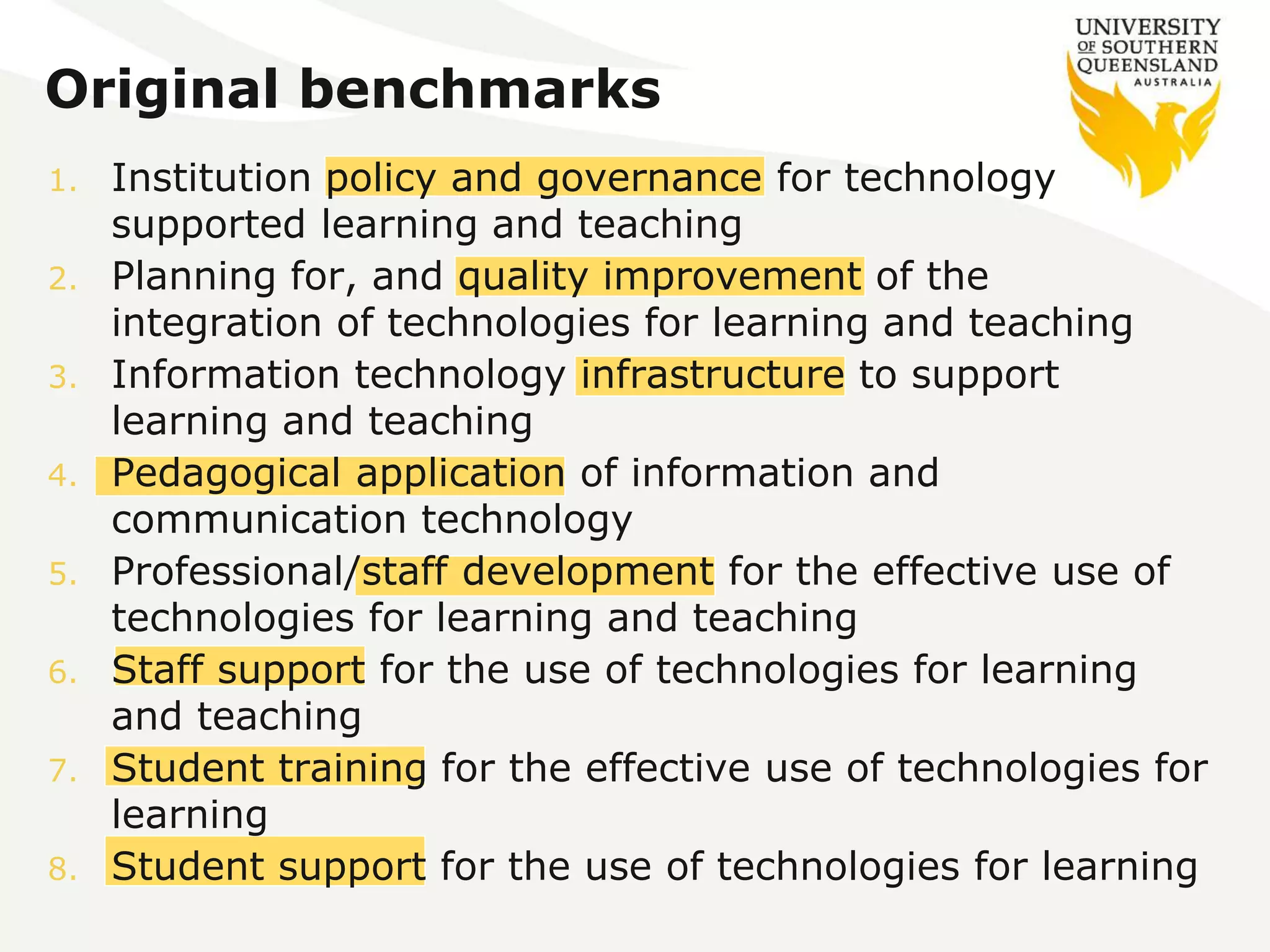 Original benchmarks 
1. Institution policy and governance for technology 
supported learning and teaching 
2. Planning for, and quality improvement of the 
integration of technologies for learning and teaching 
3. Information technology infrastructure to support 
learning and teaching 
4. Pedagogical application of information and 
communication technology 
5. Professional/staff development for the effective use of 
technologies for learning and teaching 
6. Staff support for the use of technologies for learning 
and teaching 
7. Student training for the effective use of technologies for 
learning 
8. Student support for the use of technologies for learning 
 